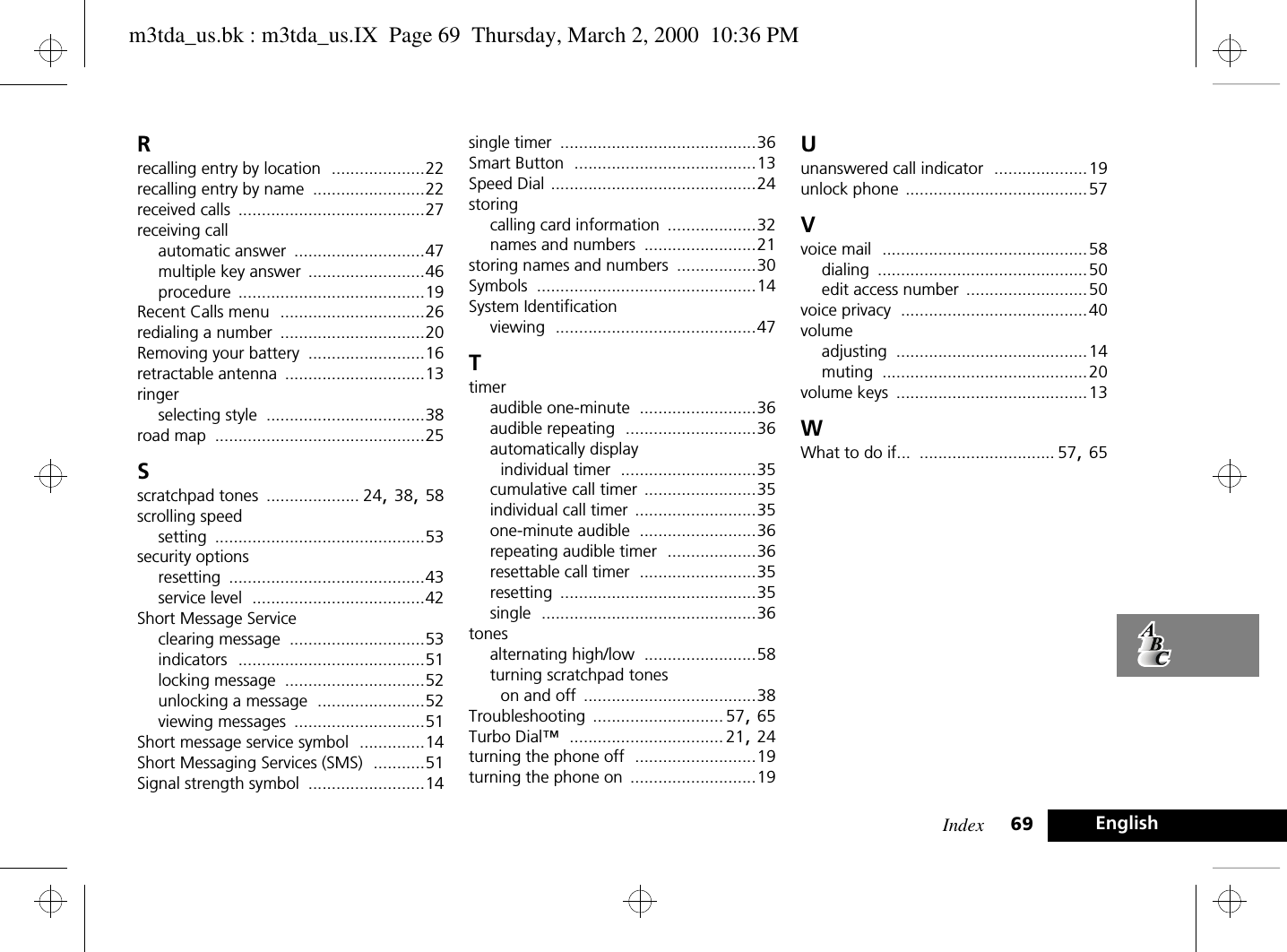 Index 69 EnglishRrecalling entry by location ....................22recalling entry by name ........................22received calls ........................................27receiving callautomatic answer ............................47multiple key answer .........................46procedure ........................................19Recent Calls menu ...............................26redialing a number ...............................20Removing your battery .........................16retractable antenna ..............................13ringerselecting style ..................................38road map .............................................25Sscratchpad tones .................... 24, 38, 58scrolling speedsetting .............................................53security optionsresetting ..........................................43service level .....................................42Short Message Serviceclearing message .............................53indicators ........................................51locking message ..............................52unlocking a message .......................52viewing messages ............................51Short message service symbol ..............14Short Messaging Services (SMS) ...........51Signal strength symbol .........................14single timer ..........................................36Smart Button .......................................13Speed Dial ............................................24storingcalling card information ...................32names and numbers ........................21storing names and numbers .................30Symbols ...............................................14System Identificationviewing ...........................................47Ttimeraudible one-minute .........................36audible repeating ............................36automatically display individual timer .............................35cumulative call timer ........................35individual call timer ..........................35one-minute audible .........................36repeating audible timer ...................36resettable call timer .........................35resetting ..........................................35single ..............................................36tonesalternating high/low ........................58turning scratchpad tones on and off .....................................38Troubleshooting ............................ 57, 65Turbo Dial™ ................................. 21, 24turning the phone off ..........................19turning the phone on ...........................19Uunanswered call indicator ....................19unlock phone .......................................57Vvoice mail ............................................58dialing .............................................50edit access number ..........................50voice privacy ........................................40volumeadjusting .........................................14muting ............................................20volume keys .........................................13WWhat to do if... ............................. 57, 65m3tda_us.bk : m3tda_us.IX  Page 69  Thursday, March 2, 2000  10:36 PM