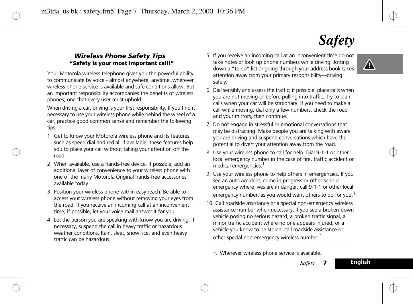 Safety 7EnglishSafetyWireless Phone Safety Tips“Safety is your most important call!”Your Motorola wireless telephone gives you the powerful ability to communicate by voice - almost anywhere, anytime, wherever wireless phone service is available and safe conditions allow. But an important responsibility accompanies the benefits of wireless phones, one that every user must uphold.When driving a car, driving is your first responsibility. If you find it necessary to use your wireless phone while behind the wheel of a car, practice good common sense and remember the following tips:1. Get to know your Motorola wireless phone and its features such as speed dial and redial. If available, these features help you to place your call without taking your attention off the road.2. When available, use a hands-free device. If possible, add an additional layer of convenience to your wireless phone with one of the many Motorola Original hands-free accessories available today.3. Position your wireless phone within easy reach. Be able to access your wireless phone without removing your eyes from the road. If you receive an incoming call at an inconvenient time, if possible, let your voice mail answer it for you.4. Let the person you are speaking with know you are driving; if necessary, suspend the call in heavy traffic or hazardous weather conditions. Rain, sleet, snow, ice, and even heavy traffic can be hazardous. 5. If you receive an incoming call at an inconvenient time do not take notes or look up phone numbers while driving. Jotting down a “to do” list or going through your address book takes attention away from your primary responsibility—driving safely.6. Dial sensibly and assess the traffic; if possible, place calls when you are not moving or before pulling into traffic. Try to plan calls when your car will be stationary. If you need to make a call while moving, dial only a few numbers, check the road and your mirrors, then continue.7. Do not engage in stressful or emotional conversations that may be distracting. Make people you are talking with aware you are driving and suspend conversations which have the potential to divert your attention away from the road.8. Use your wireless phone to call for help. Dial 9-1-1 or other local emergency number in the case of fire, traffic accident or medical emergencies.19. Use your wireless phone to help others in emergencies. If you see an auto accident, crime in progress or other serious emergency where lives are in danger, call 9-1-1 or other local emergency number, as you would want others to do for you.110. Call roadside assistance or a special non-emergency wireless assistance number when necessary. If you see a broken-down vehicle posing no serious hazard, a broken traffic signal, a minor traffic accident where no one appears injured, or a vehicle you know to be stolen, call roadside assistance or other special non-emergency wireless number.11. Wherever wireless phone service is available.m3tda_us.bk : safety.fm5  Page 7  Thursday, March 2, 2000  10:36 PM