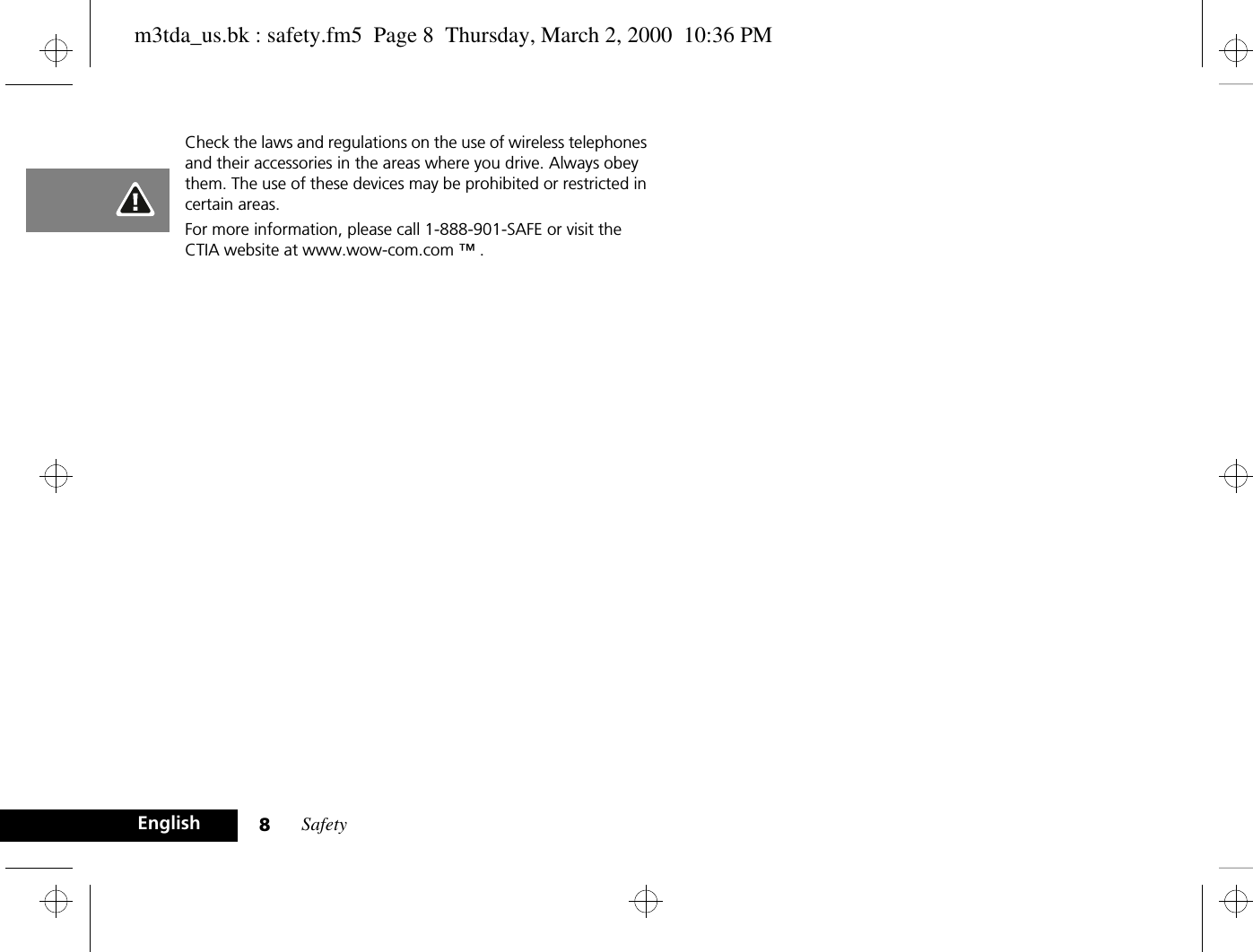 Safety8EnglishCheck the laws and regulations on the use of wireless telephones and their accessories in the areas where you drive. Always obey them. The use of these devices may be prohibited or restricted in certain areas.For more information, please call 1-888-901-SAFE or visit the CTIA website at www.wow-com.com ™ .m3tda_us.bk : safety.fm5  Page 8  Thursday, March 2, 2000  10:36 PM