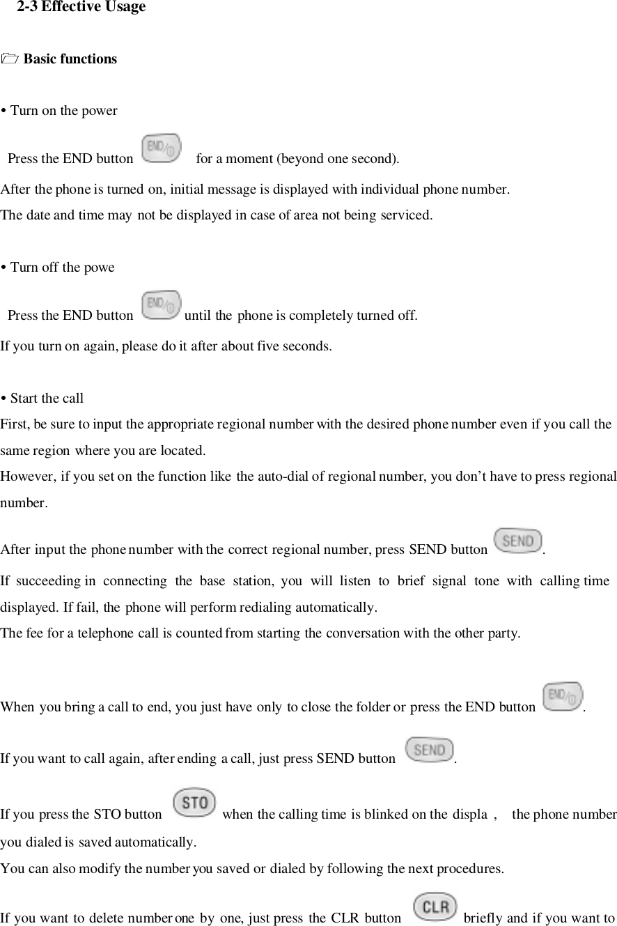   2-3 Effective Usage Basic functions Turn on the power Press the END button    for a moment (beyond one second).After the phone is turned on, initial message is displayed with individual phone number.The date and time may not be displayed in case of area not being serviced. Turn off the powe Press the END button   until the phone is completely turned off.If you turn on again, please do it after about five seconds. Start the callFirst, be sure to input the appropriate regional number with the desired phone number even if you call thesame region where you are located.However, if you set on the function like the auto-dial of regional number, you don’t have to press regionalnumber.After input the phone number with the correct regional number, press SEND button  .If succeeding in connecting the base station, you will listen to brief signal tone with calling timedisplayed. If fail, the phone will perform redialing automatically.The fee for a telephone call is counted from starting the conversation with the other party.When you bring a call to end, you just have only to close the folder or press the END button  .If you want to call again, after ending a call, just press SEND button  .If you press the STO button   when the calling time is blinked on the displa ,    the phone numberyou dialed is saved automatically.You can also modify the number you saved or dialed by following the next procedures.If you want to delete number one by one, just press the CLR button   briefly and if you want to
