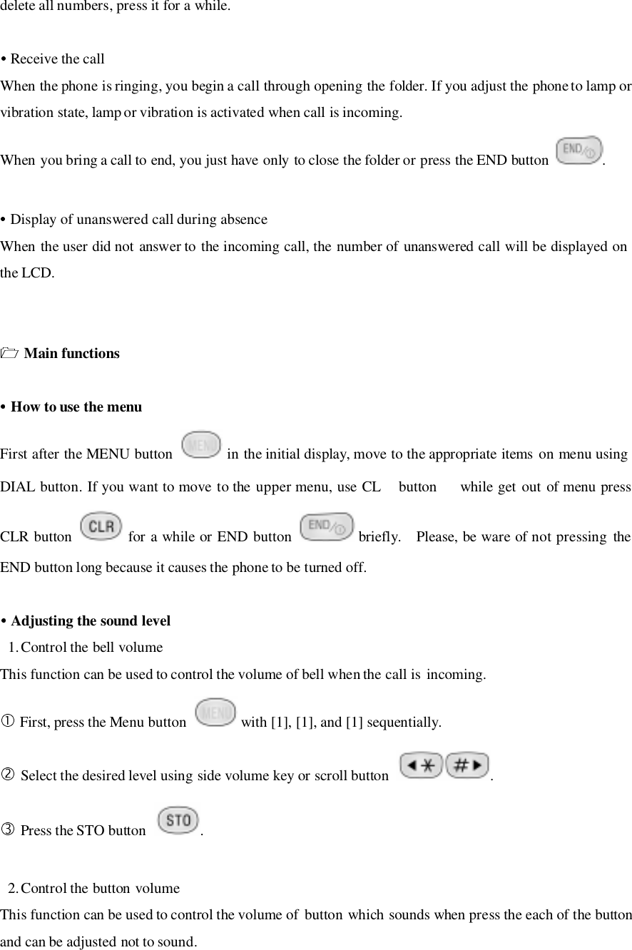 delete all numbers, press it for a while.   Receive the callWhen the phone is ringing, you begin a call through opening the folder. If you adjust the phone to lamp orvibration state, lamp or vibration is activated when call is incoming.When you bring a call to end, you just have only to close the folder or press the END button  . Display of unanswered call during absenceWhen the user did not answer to the incoming call, the number of unanswered call will be displayed onthe LCD. Main functions How to use the menuFirst after the MENU button   in the initial display, move to the appropriate items on menu usingDIAL button. If you want to move to the upper menu, use CL button   while get out of menu pressCLR button   for a while or END button   briefly.  Please, be ware of not pressing theEND button long because it causes the phone to be turned off. Adjusting the sound level1. Control the bell volumeThis function can be used to control the volume of bell when the call is incoming. First, press the Menu button   with [1], [1], and [1] sequentially. Select the desired level using side volume key or scroll button  . Press the STO button  .2. Control the button volumeThis function can be used to control the volume of  button which sounds when press the each of the buttonand can be adjusted not to sound.