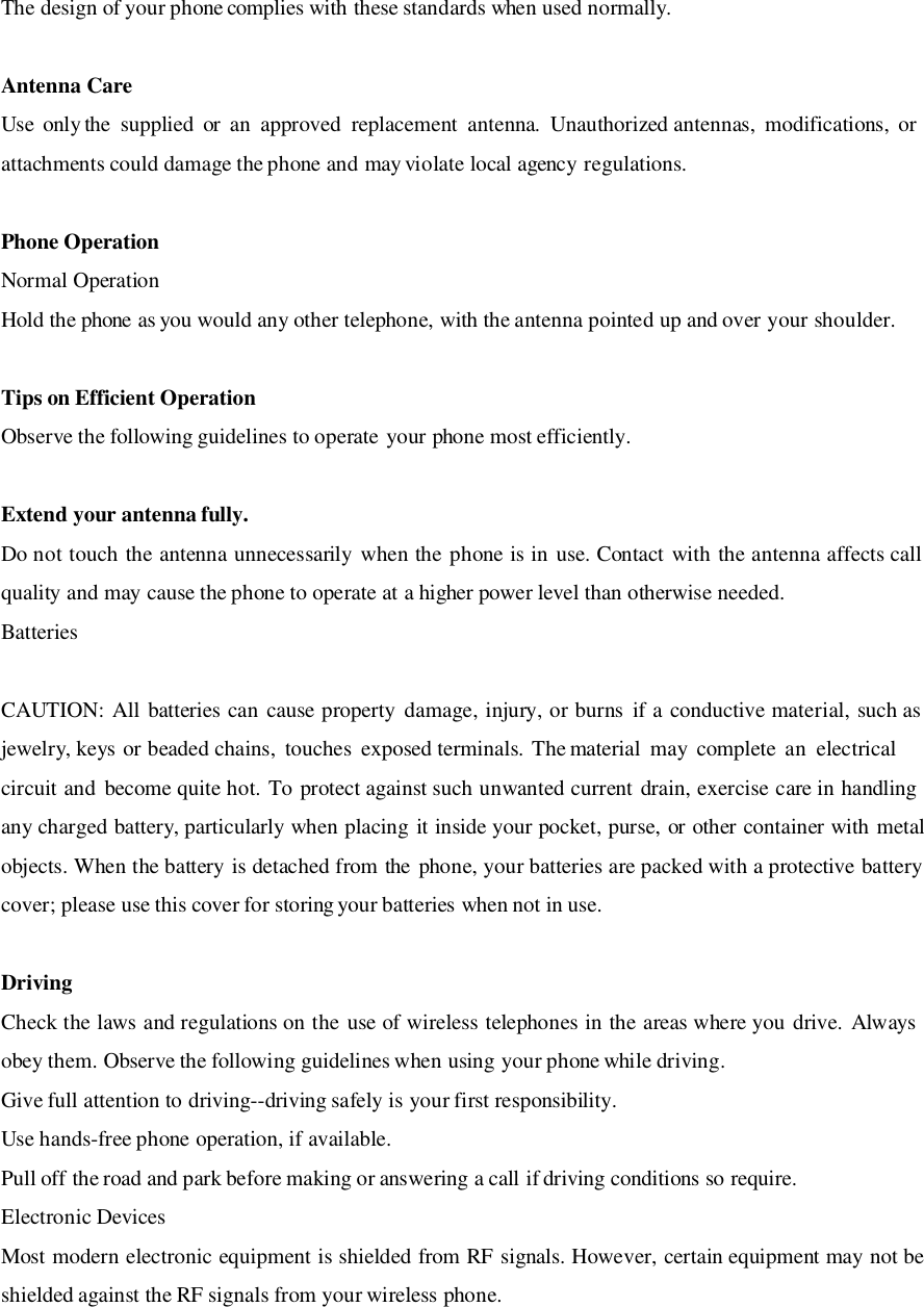 The design of your phone complies with these standards when used normally.Antenna CareUse only the supplied or an approved replacement antenna. Unauthorized antennas, modifications, orattachments could damage the phone and may violate local agency regulations.Phone OperationNormal OperationHold the phone as you would any other telephone, with the antenna pointed up and over your shoulder.Tips on Efficient OperationObserve the following guidelines to operate your phone most efficiently.Extend your antenna fully.Do not touch the antenna unnecessarily when the phone is in use. Contact with the antenna affects callquality and may cause the phone to operate at a higher power level than otherwise needed.BatteriesCAUTION: All batteries can cause property damage, injury, or burns if a conductive material, such asjewelry, keys or beaded chains,  touches  exposed terminals.  The material  may  complete  an  electricalcircuit and become quite hot. To protect against such unwanted current drain, exercise care in handlingany charged battery, particularly when placing it inside your pocket, purse, or other container with metalobjects. When the battery is detached from the phone, your batteries are packed with a protective batterycover; please use this cover for storing your batteries when not in use.DrivingCheck the laws and regulations on the use of wireless telephones in the areas where you drive. Alwaysobey them. Observe the following guidelines when using your phone while driving.Give full attention to driving--driving safely is your first responsibility.Use hands-free phone operation, if available.Pull off the road and park before making or answering a call if driving conditions so require.Electronic DevicesMost modern electronic equipment is shielded from RF signals. However, certain equipment may not beshielded against the RF signals from your wireless phone.