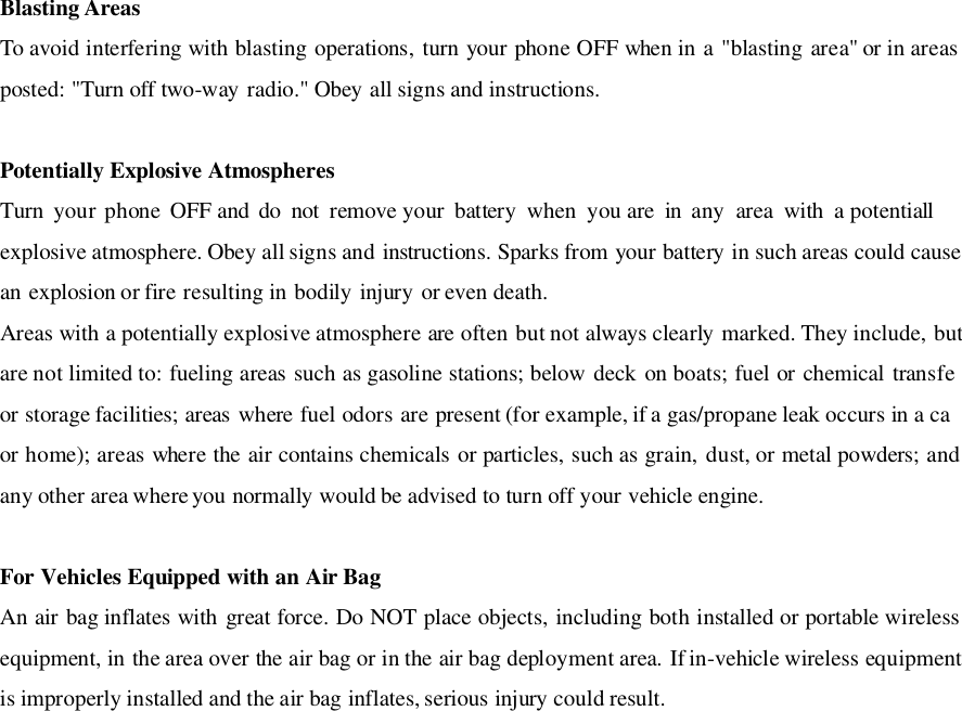 Blasting AreasTo avoid interfering with blasting operations, turn your phone OFF when in a &quot;blasting area&quot; or in areasposted: &quot;Turn off two-way radio.&quot; Obey all signs and instructions.Potentially Explosive AtmospheresTurn  your phone  OFF and  do  not  remove your  battery  when  you are  in  any  area  with  a potentiallexplosive atmosphere. Obey all signs and instructions. Sparks from your battery in such areas could causean explosion or fire resulting in bodily injury or even death.Areas with a potentially explosive atmosphere are often but not always clearly marked. They include, butare not limited to: fueling areas such as gasoline stations; below deck on boats; fuel or chemical transfeor storage facilities; areas where fuel odors are present (for example, if a gas/propane leak occurs in a caor home); areas where the air contains chemicals or particles, such as grain, dust, or metal powders; andany other area where you normally would be advised to turn off your vehicle engine.For Vehicles Equipped with an Air BagAn air bag inflates with great force. Do NOT place objects, including both installed or portable wirelessequipment, in the area over the air bag or in the air bag deployment area. If in-vehicle wireless equipmentis improperly installed and the air bag inflates, serious injury could result.