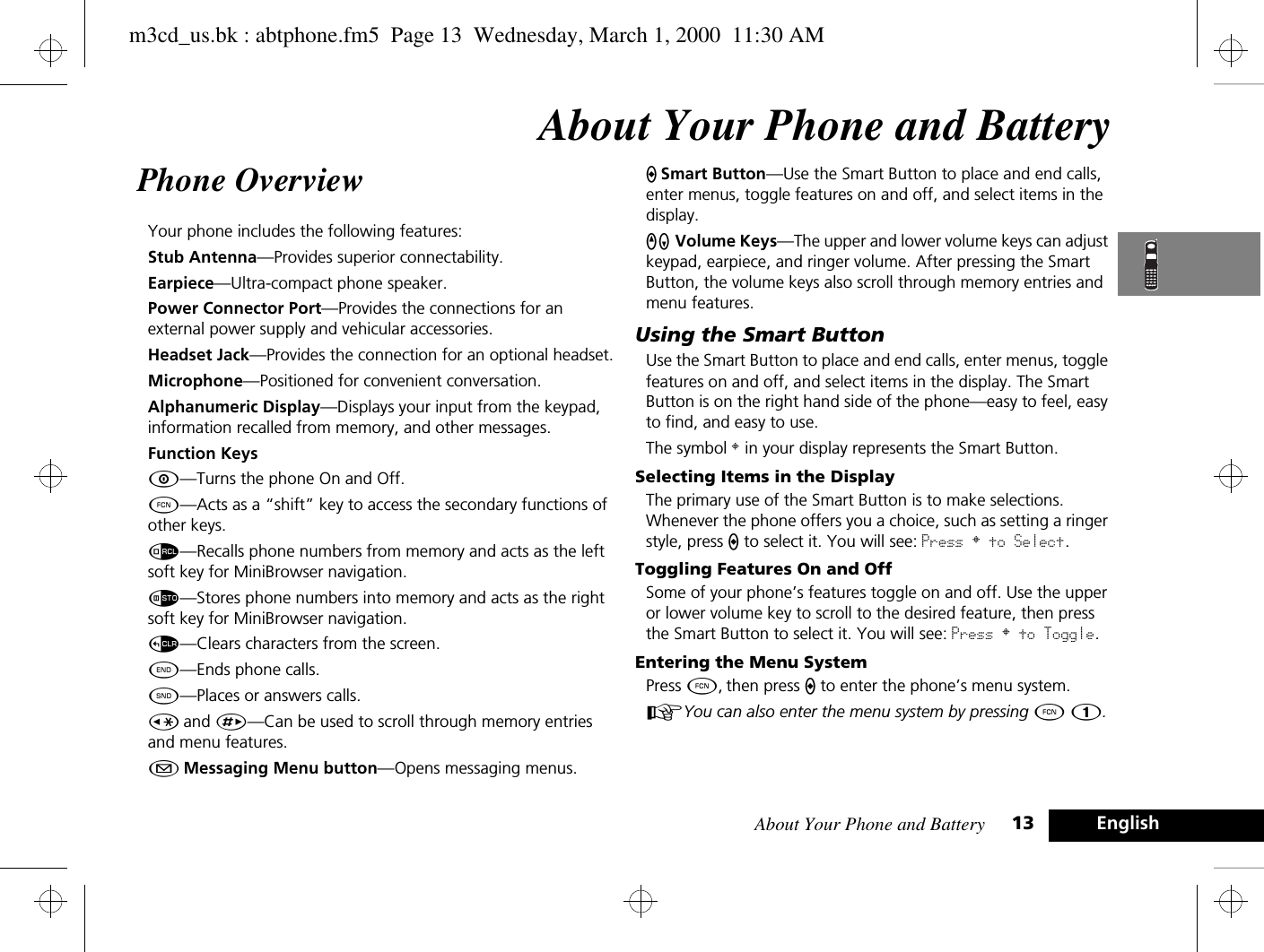 About Your Phone and Battery 13 EnglishAbout Your Phone and BatteryPhone Overview Your phone includes the following features:Stub Antenna—Provides superior connectability.Earpiece—Ultra-compact phone speaker.Power Connector Port—Provides the connections for an external power supply and vehicular accessories.Headset Jack—Provides the connection for an optional headset.Microphone—Positioned for convenient conversation.Alphanumeric Display—Displays your input from the keypad, information recalled from memory, and other messages.Function KeysÁ—Turns the phone On and Off.Ä—Acts as a “shift” key to access the secondary functions of other keys.å—Recalls phone numbers from memory and acts as the left soft key for MiniBrowser navigation.Ã—Stores phone numbers into memory and acts as the right soft key for MiniBrowser navigation.D—Clears characters from the screen.¼—Ends phone calls.¾—Places or answers calls.Ç and È—Can be used to scroll through memory entries and menu features.¿ Messaging Menu button—Opens messaging menus.A Smart Button—Use the Smart Button to place and end calls, enter menus, toggle features on and off, and select items in the display.qZ Volume Keys—The upper and lower volume keys can adjust keypad, earpiece, and ringer volume. After pressing the Smart Button, the volume keys also scroll through memory entries and menu features.Using the Smart ButtonUse the Smart Button to place and end calls, enter menus, toggle features on and off, and select items in the display. The Smart Button is on the right hand side of the phone—easy to feel, easy to find, and easy to use.The symbol § in your display represents the Smart Button.Selecting Items in the DisplayThe primary use of the Smart Button is to make selections. Whenever the phone offers you a choice, such as setting a ringer style, press A to select it. You will see: Press § to Select.Toggling Features On and OffSome of your phone’s features toggle on and off. Use the upper or lower volume key to scroll to the desired feature, then press the Smart Button to select it. You will see: Press § to Toggle.Entering the Menu SystemPress Ä, then press A to enter the phone’s menu system.AYou can also enter the menu system by pressing Ä Ú.m3cd_us.bk : abtphone.fm5  Page 13  Wednesday, March 1, 2000  11:30 AM