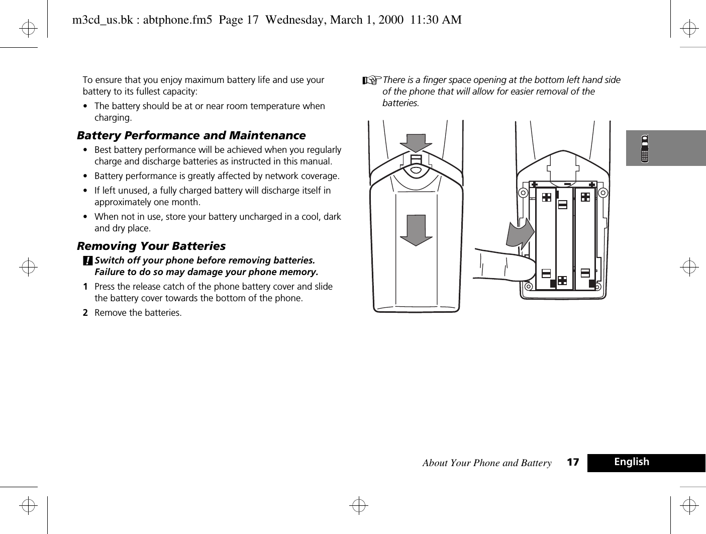 About Your Phone and Battery 17 EnglishTo ensure that you enjoy maximum battery life and use your battery to its fullest capacity:•The battery should be at or near room temperature when charging.Battery Performance and Maintenance•Best battery performance will be achieved when you regularly charge and discharge batteries as instructed in this manual.•Battery performance is greatly affected by network coverage.•If left unused, a fully charged battery will discharge itself in approximately one month.•When not in use, store your battery uncharged in a cool, dark and dry place.Removing Your Batteries!Switch off your phone before removing batteries. Failure to do so may damage your phone memory.1Press the release catch of the phone battery cover and slide the battery cover towards the bottom of the phone.2Remove the batteries.AThere is a finger space opening at the bottom left hand side of the phone that will allow for easier removal of the batteries.m3cd_us.bk : abtphone.fm5  Page 17  Wednesday, March 1, 2000  11:30 AM