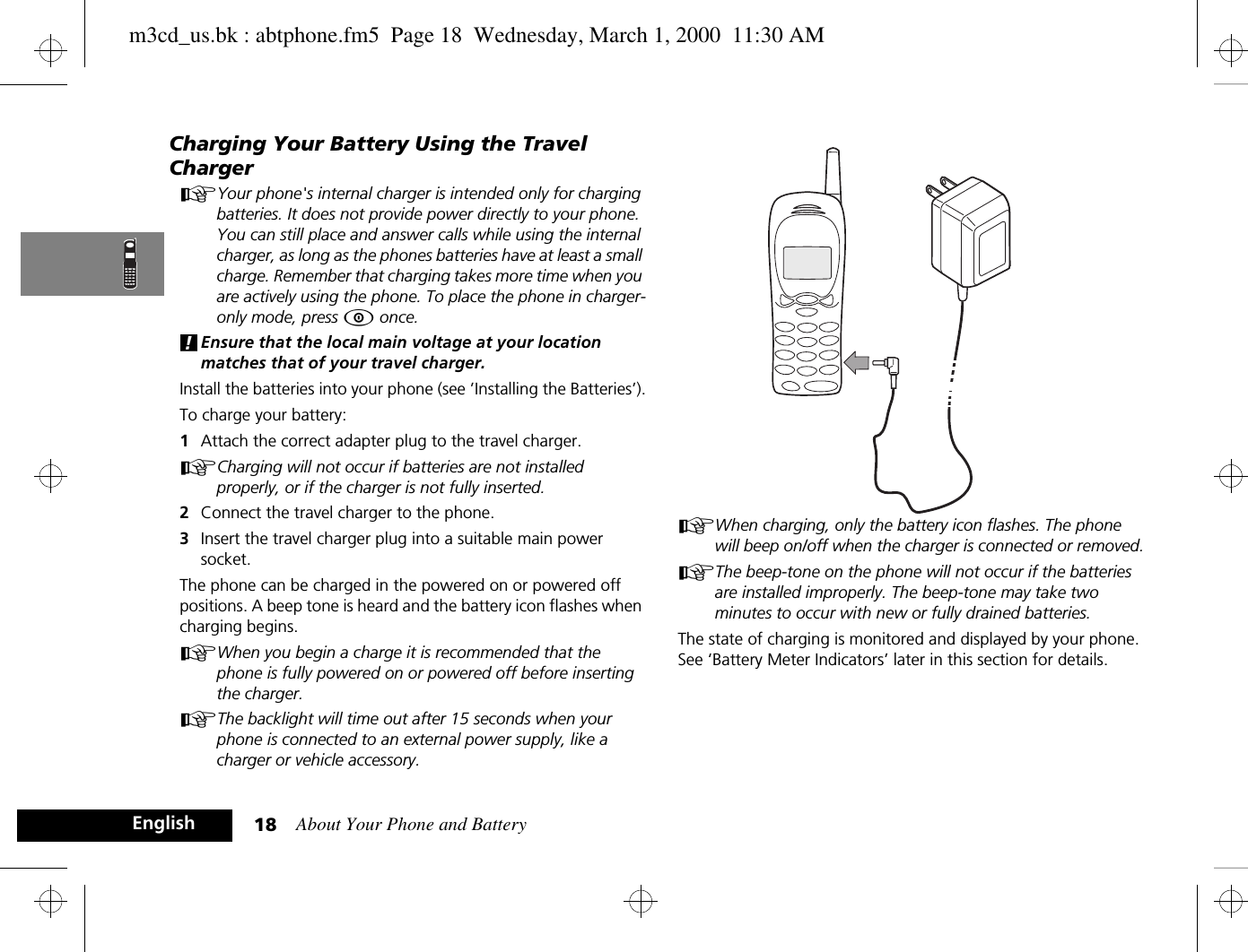 About Your Phone and Battery18EnglishCharging Your Battery Using the Travel ChargerAYour phone&apos;s internal charger is intended only for charging batteries. It does not provide power directly to your phone. You can still place and answer calls while using the internal charger, as long as the phones batteries have at least a small charge. Remember that charging takes more time when you are actively using the phone. To place the phone in charger-only mode, press Á once.!Ensure that the local main voltage at your location matches that of your travel charger.Install the batteries into your phone (see ’Installing the Batteries’).To charge your battery:1Attach the correct adapter plug to the travel charger.ACharging will not occur if batteries are not installed properly, or if the charger is not fully inserted.2Connect the travel charger to the phone.3Insert the travel charger plug into a suitable main power socket. The phone can be charged in the powered on or powered off positions. A beep tone is heard and the battery icon flashes when charging begins.AWhen you begin a charge it is recommended that the phone is fully powered on or powered off before inserting the charger.AThe backlight will time out after 15 seconds when your phone is connected to an external power supply, like a charger or vehicle accessory.AWhen charging, only the battery icon flashes. The phone will beep on/off when the charger is connected or removed.AThe beep-tone on the phone will not occur if the batteries are installed improperly. The beep-tone may take two minutes to occur with new or fully drained batteries.The state of charging is monitored and displayed by your phone. See ‘Battery Meter Indicators’ later in this section for details.m3cd_us.bk : abtphone.fm5  Page 18  Wednesday, March 1, 2000  11:30 AM