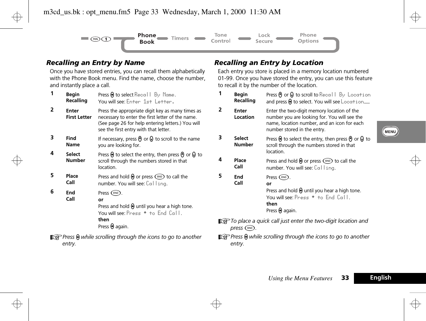 Using the Menu Features 33 EnglishRecalling an Entry by NameOnce you have stored entries, you can recall them alphabetically with the Phone Book menu. Find the name, choose the number, and instantly place a call.APress a while scrolling through the icons to go to another entry.Recalling an Entry by LocationEach entry you store is placed in a memory location numbered 01-99. Once you have stored the entry, you can use this feature to recall it by the number of the location.ATo place a quick call just enter the two-digit location and press ¾.APress a while scrolling through the icons to go to another entry.1BeginRecallingPress a to select Recall By Name. You will see: Enter 1st Letter.2EnterFirst LetterPress the appropriate digit key as many times as necessary to enter the first letter of the name. (See page 26 for help entering letters.) You will see the first entry with that letter.3Find NameIf necessary, press q or Z to scroll to the name you are looking for. 4Select NumberPress a to select the entry, then press q or Z to scroll through the numbers stored in that location.5Place Call Press and hold a or press ¾ to call the number. You will see: Calling.6End CallPress ¼.orPress and hold a until you hear a high tone.You will see: Press § to End Call.thenPress a again.1BeginRecallingPress q or Z to scroll to Recall By Location and press a to select. You will see Location——2EnterLocationEnter the two-digit memory location of the number you are looking for. You will see the name, location number, and an icon for each number stored in the entry.3Select NumberPress a to select the entry, then press q or Z to scroll through the numbers stored in that location.4Place Call Press and hold a or press ¾ to call the number. You will see: Calling.5End CallPress ¼.orPress and hold a until you hear a high tone.You will see: Press § to End Call.thenPress a again.m3cd_us.bk : opt_menu.fm5  Page 33  Wednesday, March 1, 2000  11:30 AM