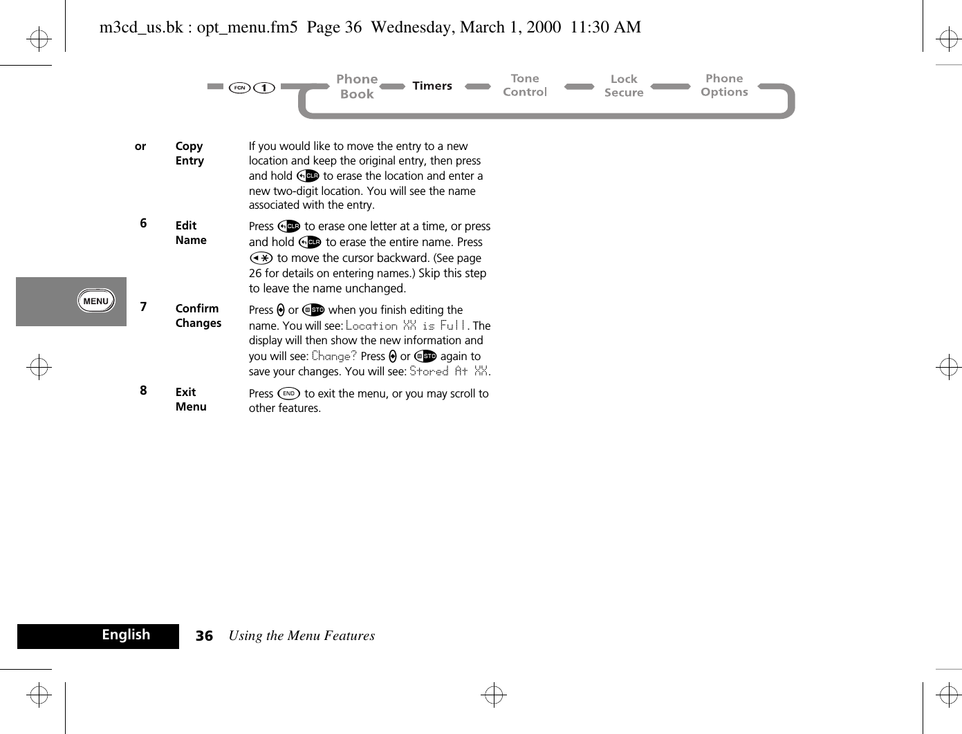 Using the Menu Features36Englishor CopyEntryIf you would like to move the entry to a new location and keep the original entry, then press and hold D to erase the location and enter a new two-digit location. You will see the name associated with the entry.6EditNamePress D to erase one letter at a time, or press and hold D to erase the entire name. Press Ç to move the cursor backward. (See page 26 for details on entering names.) Skip this step to leave the name unchanged.7ConfirmChangesPress a or Ã when you finish editing the name. You will see: Location XX is Full. The display will then show the new information and you will see: Change? Press a or Ã again to save your changes. You will see: Stored At XX.8ExitMenuPress ¼ to exit the menu, or you may scroll to other features.m3cd_us.bk : opt_menu.fm5  Page 36  Wednesday, March 1, 2000  11:30 AM