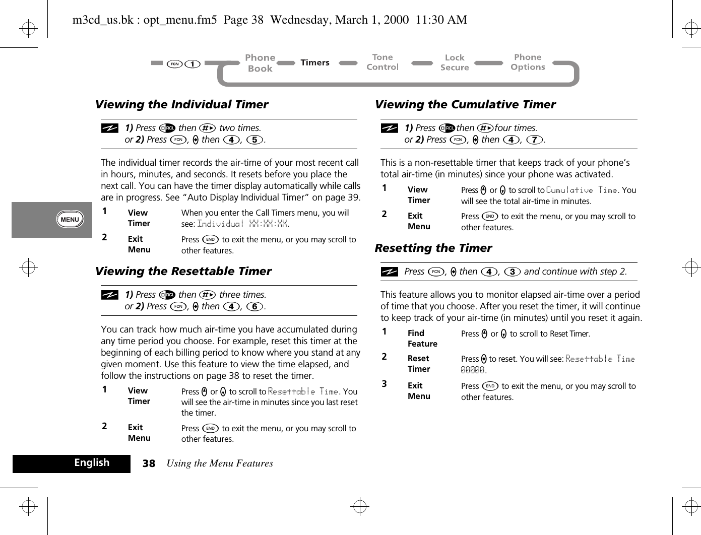 Using the Menu Features38EnglishViewing the Individual Timeri1) Press å then È two times.or 2) Press Ä, a then Ý, 5.The individual timer records the air-time of your most recent call in hours, minutes, and seconds. It resets before you place the next call. You can have the timer display automatically while calls are in progress. See “Auto Display Individual Timer” on page 39.Viewing the Resettable Timeri1) Press å then È three times.or 2) Press Ä, a then Ý, 6.You can track how much air-time you have accumulated during any time period you choose. For example, reset this timer at the beginning of each billing period to know where you stand at any given moment. Use this feature to view the time elapsed, and follow the instructions on page 38 to reset the timer.Viewing the Cumulative Timeri1) Press åthen Èfour times.or 2) Press Ä, a then Ý, 7.This is a non-resettable timer that keeps track of your phone’s total air-time (in minutes) since your phone was activated. Resetting the TimeriPress Ä, a then Ý, Ü and continue with step 2.This feature allows you to monitor elapsed air-time over a period of time that you choose. After you reset the timer, it will continue to keep track of your air-time (in minutes) until you reset it again.1ViewTimerWhen you enter the Call Timers menu, you will see: Individual XX:XX:XX.2ExitMenuPress ¼ to exit the menu, or you may scroll to other features.1ViewTimerPress q or Z to scroll to Resettable Time. You will see the air-time in minutes since you last reset the timer.2ExitMenuPress ¼ to exit the menu, or you may scroll to other features.1ViewTimerPress q or Z to scroll to Cumulative Time. You will see the total air-time in minutes.2ExitMenuPress ¼ to exit the menu, or you may scroll to other features.1Find FeaturePress q or Z to scroll to Reset Timer.2ResetTimerPress a to reset. You will see: Resettable Time 00000.3ExitMenuPress ¼ to exit the menu, or you may scroll to other features.m3cd_us.bk : opt_menu.fm5  Page 38  Wednesday, March 1, 2000  11:30 AM