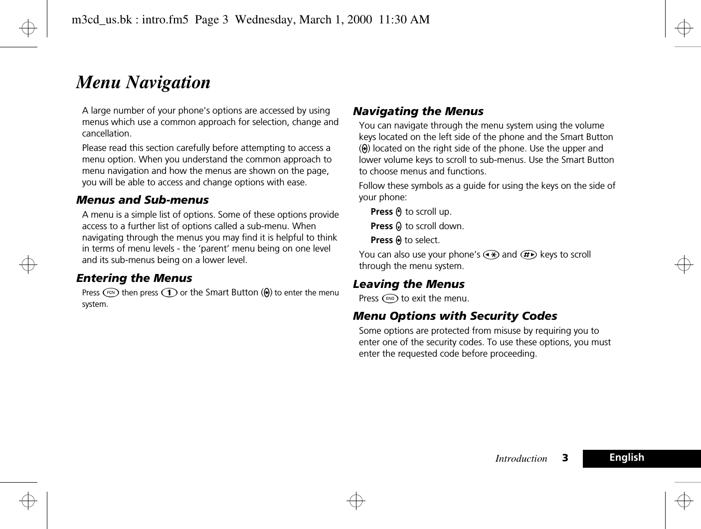 Introduction 3EnglishMenu NavigationA large number of your phone&apos;s options are accessed by using menus which use a common approach for selection, change and cancellation.Please read this section carefully before attempting to access a menu option. When you understand the common approach to menu navigation and how the menus are shown on the page, you will be able to access and change options with ease.Menus and Sub-menusA menu is a simple list of options. Some of these options provide access to a further list of options called a sub-menu. When navigating through the menus you may find it is helpful to think in terms of menu levels - the ‘parent’ menu being on one level and its sub-menus being on a lower level.Entering the MenusPress Ä then press Ú or the Smart Button (A) to enter the menu system.Navigating the MenusYou can navigate through the menu system using the volume keys located on the left side of the phone and the Smart Button (A) located on the right side of the phone. Use the upper and lower volume keys to scroll to sub-menus. Use the Smart Button to choose menus and functions.Follow these symbols as a guide for using the keys on the side of your phone:Press q to scroll up.Press Z to scroll down.Press a to select.You can also use your phone’s Ç and È keys to scroll through the menu system.Leaving the MenusPress ¼ to exit the menu.Menu Options with Security CodesSome options are protected from misuse by requiring you to enter one of the security codes. To use these options, you must enter the requested code before proceeding.m3cd_us.bk : intro.fm5  Page 3  Wednesday, March 1, 2000  11:30 AM