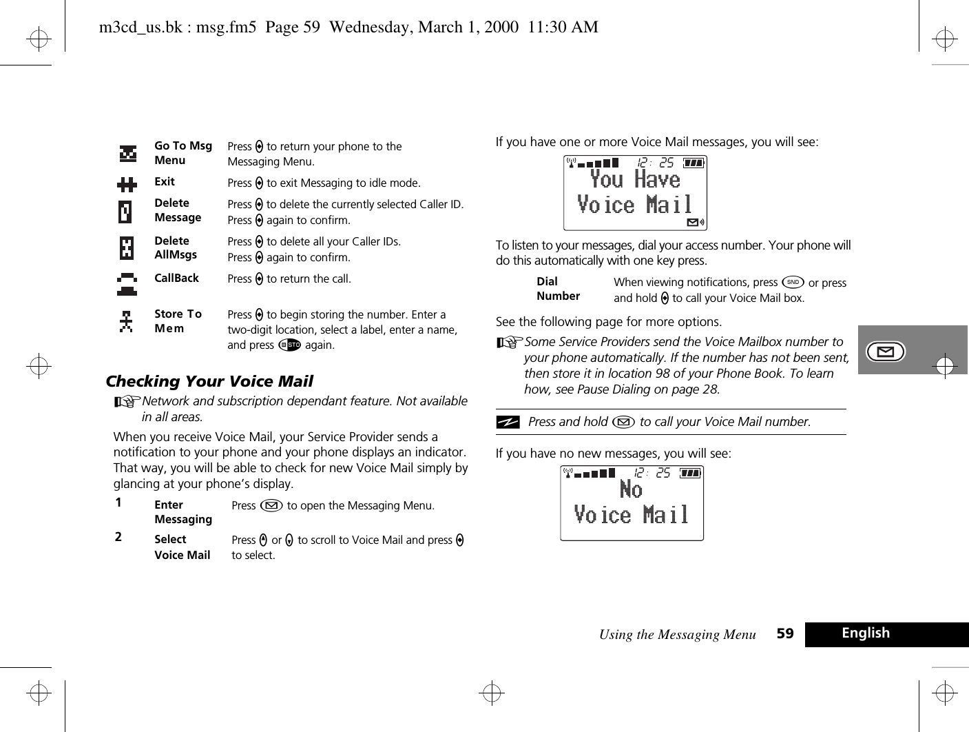 Using the Messaging Menu 59 EnglishChecking Your Voice MailANetwork and subscription dependant feature. Not available in all areas.When you receive Voice Mail, your Service Provider sends a notification to your phone and your phone displays an indicator. That way, you will be able to check for new Voice Mail simply by glancing at your phone’s display.If you have one or more Voice Mail messages, you will see:To listen to your messages, dial your access number. Your phone will do this automatically with one key press.See the following page for more options.ASome Service Providers send the Voice Mailbox number to your phone automatically. If the number has not been sent, then store it in location 98 of your Phone Book. To learn how, see Pause Dialing on page 28.iPress and hold ¿ to call your Voice Mail number.If you have no new messages, you will see:Go To Msg MenuPress a to return your phone to the Messaging Menu.Exit Press a to exit Messaging to idle mode.Delete MessagePress a to delete the currently selected Caller ID. Press a again to confirm.Delete AllMsgsPress a to delete all your Caller IDs. Press a again to confirm.CallBack Press a to return the call.Store To MemPress a to begin storing the number. Enter a two-digit location, select a label, enter a name, and press Ã again.1Enter MessagingPress ¿ to open the Messaging Menu.2Select Voice MailPress q or Z to scroll to Voice Mail and press a to select.Dial NumberWhen viewing notifications, press ¾ or press and hold a to call your Voice Mail box.2512Voice MailYou Have2512Voice MailNom3cd_us.bk : msg.fm5  Page 59  Wednesday, March 1, 2000  11:30 AM
