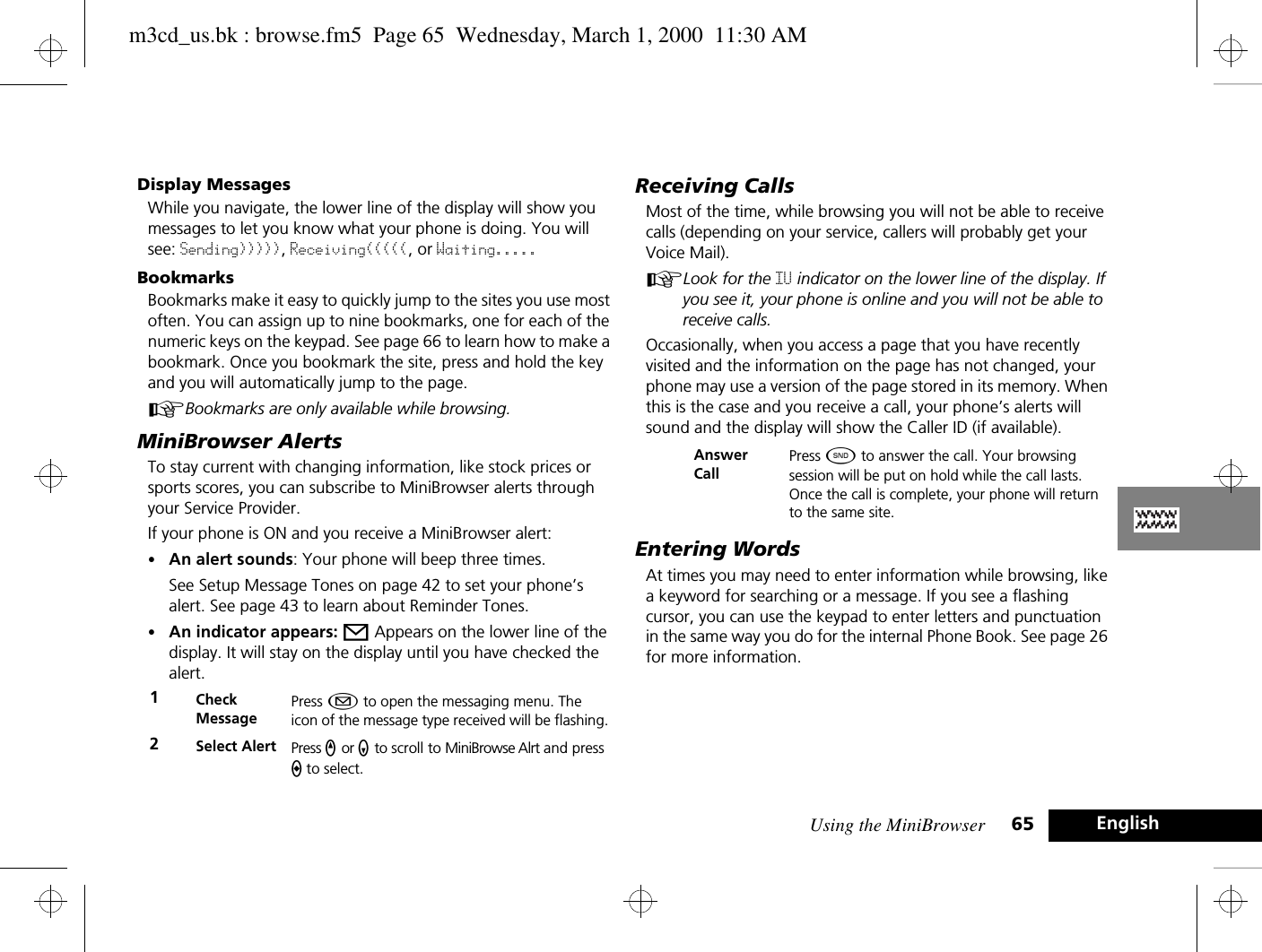 Using the MiniBrowser 65 EnglishDisplay MessagesWhile you navigate, the lower line of the display will show you messages to let you know what your phone is doing. You will see: Sending))))), Receiving(((((, or Waiting.....BookmarksBookmarks make it easy to quickly jump to the sites you use most often. You can assign up to nine bookmarks, one for each of the numeric keys on the keypad. See page 66 to learn how to make a bookmark. Once you bookmark the site, press and hold the key and you will automatically jump to the page. ABookmarks are only available while browsing.MiniBrowser AlertsTo stay current with changing information, like stock prices or sports scores, you can subscribe to MiniBrowser alerts through your Service Provider. If your phone is ON and you receive a MiniBrowser alert:•An alert sounds: Your phone will beep three times. See Setup Message Tones on page 42 to set your phone’s alert. See page 43 to learn about Reminder Tones.•An indicator appears: o Appears on the lower line of the display. It will stay on the display until you have checked the alert. Receiving CallsMost of the time, while browsing you will not be able to receive calls (depending on your service, callers will probably get your Voice Mail).ALook for the IU indicator on the lower line of the display. If you see it, your phone is online and you will not be able to receive calls.Occasionally, when you access a page that you have recently visited and the information on the page has not changed, your phone may use a version of the page stored in its memory. When this is the case and you receive a call, your phone’s alerts will sound and the display will show the Caller ID (if available). Entering WordsAt times you may need to enter information while browsing, like a keyword for searching or a message. If you see a flashing cursor, you can use the keypad to enter letters and punctuation in the same way you do for the internal Phone Book. See page 26 for more information.1Check MessagePress ¿ to open the messaging menu. The icon of the message type received will be flashing.2Select Alert Press q or z to scroll to MiniBrowse Alrt and press a to select.Answer CallPress ¾ to answer the call. Your browsing session will be put on hold while the call lasts. Once the call is complete, your phone will return to the same site.m3cd_us.bk : browse.fm5  Page 65  Wednesday, March 1, 2000  11:30 AM