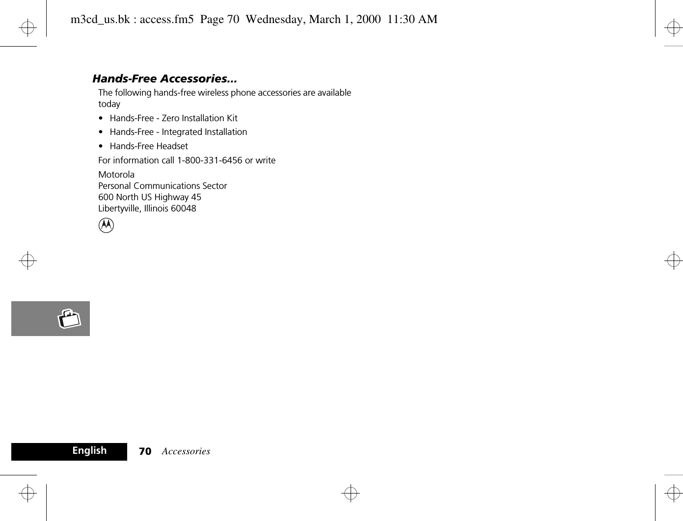 Accessories70EnglishHands-Free Accessories...The following hands-free wireless phone accessories are available today• Hands-Free - Zero Installation Kit• Hands-Free - Integrated Installation• Hands-Free HeadsetFor information call 1-800-331-6456 or writeMotorola Personal Communications Sector600 North US Highway 45Libertyville, Illinois 60048m3cd_us.bk : access.fm5  Page 70  Wednesday, March 1, 2000  11:30 AM