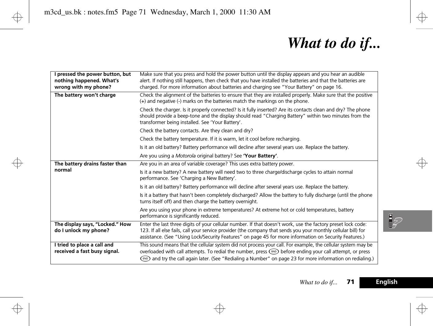 What to do if... 71 EnglishWhat to do if...I pressed the power button, but nothing happened. What’s wrong with my phone?Make sure that you press and hold the power button until the display appears and you hear an audible alert. If nothing still happens, then check that you have installed the batteries and that the batteries are charged. For more information about batteries and charging see “Your Battery” on page 16.The battery won’t charge Check the alignment of the batteries to ensure that they are installed properly. Make sure that the positive (+) and negative (-) marks on the batteries match the markings on the phone.Check the charger. Is it properly connected? Is it fully inserted? Are its contacts clean and dry? The phone should provide a beep-tone and the display should read “Charging Battery” within two minutes from the transformer being installed. See ‘Your Battery’.Check the battery contacts. Are they clean and dry?Check the battery temperature. If it is warm, let it cool before recharging.Is it an old battery? Battery performance will decline after several years use. Replace the battery.Are you using a Motorola original battery? See ‘Your Battery’.The battery drains faster than normalAre you in an area of variable coverage? This uses extra battery power.Is it a new battery? A new battery will need two to three charge/discharge cycles to attain normal performance. See ‘Charging a New Battery’.Is it an old battery? Battery performance will decline after several years use. Replace the battery.Is it a battery that hasn’t been completely discharged? Allow the battery to fully discharge (until the phone turns itself off) and then charge the battery overnight.Are you using your phone in extreme temperatures? At extreme hot or cold temperatures, battery performance is significantly reduced.The display says, “Locked.” How do I unlock my phone?Enter the last three digits of your cellular number. If that doesn’t work, use the factory preset lock code: 123. If all else fails, call your service provider (the company that sends you your monthly cellular bill) for assistance. (See “Using Lock/Security Features” on page 45 for more information on Security Features.)I tried to place a call and received a fast busy signal.This sound means that the cellular system did not process your call. For example, the cellular system may be overloaded with call attempts. To redial the number, press ¾ before ending your call attempt, or press ¼ and try the call again later. (See “Redialing a Number” on page 23 for more information on redialing.)m3cd_us.bk : notes.fm5  Page 71  Wednesday, March 1, 2000  11:30 AM