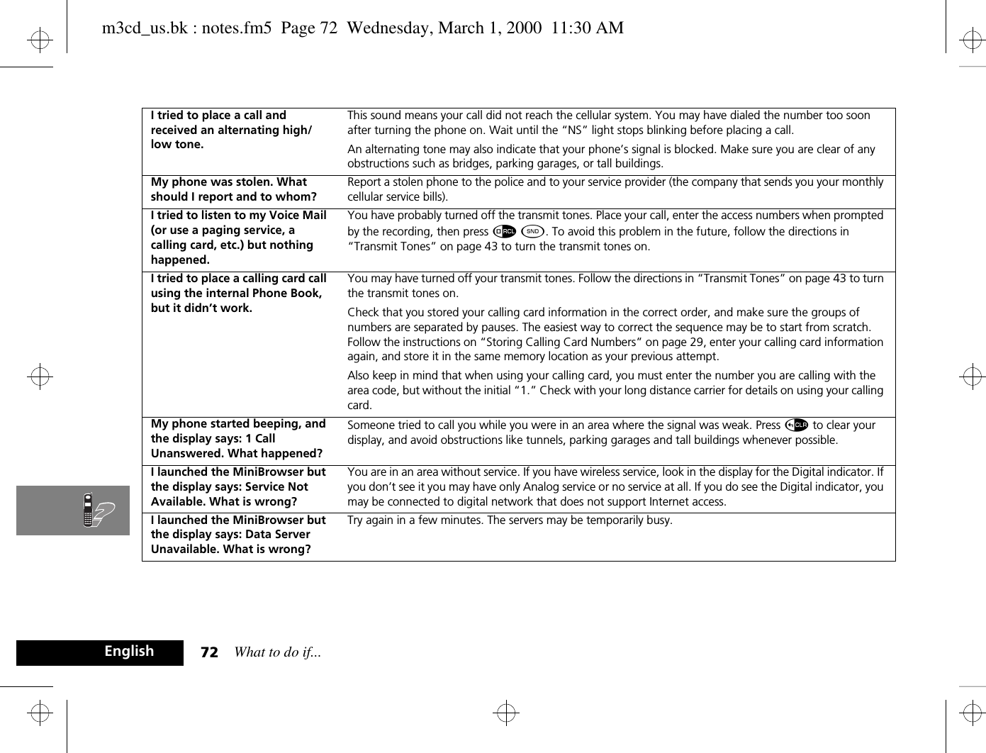 What to do if...72EnglishI tried to place a call and received an alternating high/low tone.This sound means your call did not reach the cellular system. You may have dialed the number too soon after turning the phone on. Wait until the “NS” light stops blinking before placing a call.An alternating tone may also indicate that your phone’s signal is blocked. Make sure you are clear of any obstructions such as bridges, parking garages, or tall buildings.My phone was stolen. What should I report and to whom?Report a stolen phone to the police and to your service provider (the company that sends you your monthly cellular service bills).I tried to listen to my Voice Mail (or use a paging service, a calling card, etc.) but nothing happened.You have probably turned off the transmit tones. Place your call, enter the access numbers when prompted by the recording, then press å ¾. To avoid this problem in the future, follow the directions in “Transmit Tones” on page 43 to turn the transmit tones on.I tried to place a calling card call using the internal Phone Book, but it didn’t work.You may have turned off your transmit tones. Follow the directions in “Transmit Tones” on page 43 to turn the transmit tones on. Check that you stored your calling card information in the correct order, and make sure the groups of numbers are separated by pauses. The easiest way to correct the sequence may be to start from scratch. Follow the instructions on “Storing Calling Card Numbers” on page 29, enter your calling card information again, and store it in the same memory location as your previous attempt.Also keep in mind that when using your calling card, you must enter the number you are calling with the area code, but without the initial “1.” Check with your long distance carrier for details on using your calling card.My phone started beeping, and the display says: 1 Call Unanswered. What happened?Someone tried to call you while you were in an area where the signal was weak. Press D to clear your display, and avoid obstructions like tunnels, parking garages and tall buildings whenever possible.I launched the MiniBrowser but the display says: Service Not Available. What is wrong?You are in an area without service. If you have wireless service, look in the display for the Digital indicator. If you don’t see it you may have only Analog service or no service at all. If you do see the Digital indicator, you may be connected to digital network that does not support Internet access.I launched the MiniBrowser but the display says: Data Server Unavailable. What is wrong?Try again in a few minutes. The servers may be temporarily busy.m3cd_us.bk : notes.fm5  Page 72  Wednesday, March 1, 2000  11:30 AM