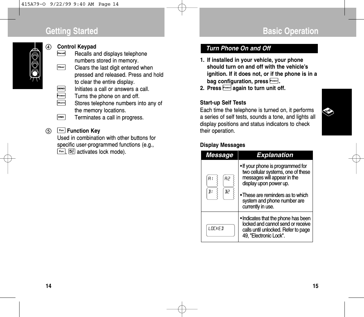 1. If installed in your vehicle, your phoneshould turn on and off with the vehicle’signition. If it does not, or if the phone is in abag conﬁguration, press P.2. Press Pagain to turn unit off.Start-up Self TestsEach time the telephone is turned on, it performsa series of self tests, sounds a tone, and lights alldisplay positions and status indicators to checktheir operation.Display Messages • If your phone is programmed fortwo cellular systems, one of thesemessages will appear in thedisplay upon power up.• These are reminders as to whichsystem and phone number arecurrently in use.• Indicates that the phone has beenlocked and cannot send or receivecalls until unlocked. Refer to page49, &quot;Electronic Lock&quot;.ExplanationMessage ExplanationLOCKEDA1 A2B1 B2Turn Phone On and OffBasic Operation15Control KeypadRRecalls and displays telephonenumbers stored in memory.CClears the last digit entered whenpressed and released. Press and holdto clear the entire display.SInitiates a call or answers a call.PTurns the phone on and off.sStores telephone numbers into any ofthe memory locations.ETerminates a call in progress.FFunction KeyUsed in combination with other buttons forspecific user-programmed functions (e.g.,F, 5activates lock mode).Getting Started14415A79-O  9/22/99 9:40 AM  Page 14