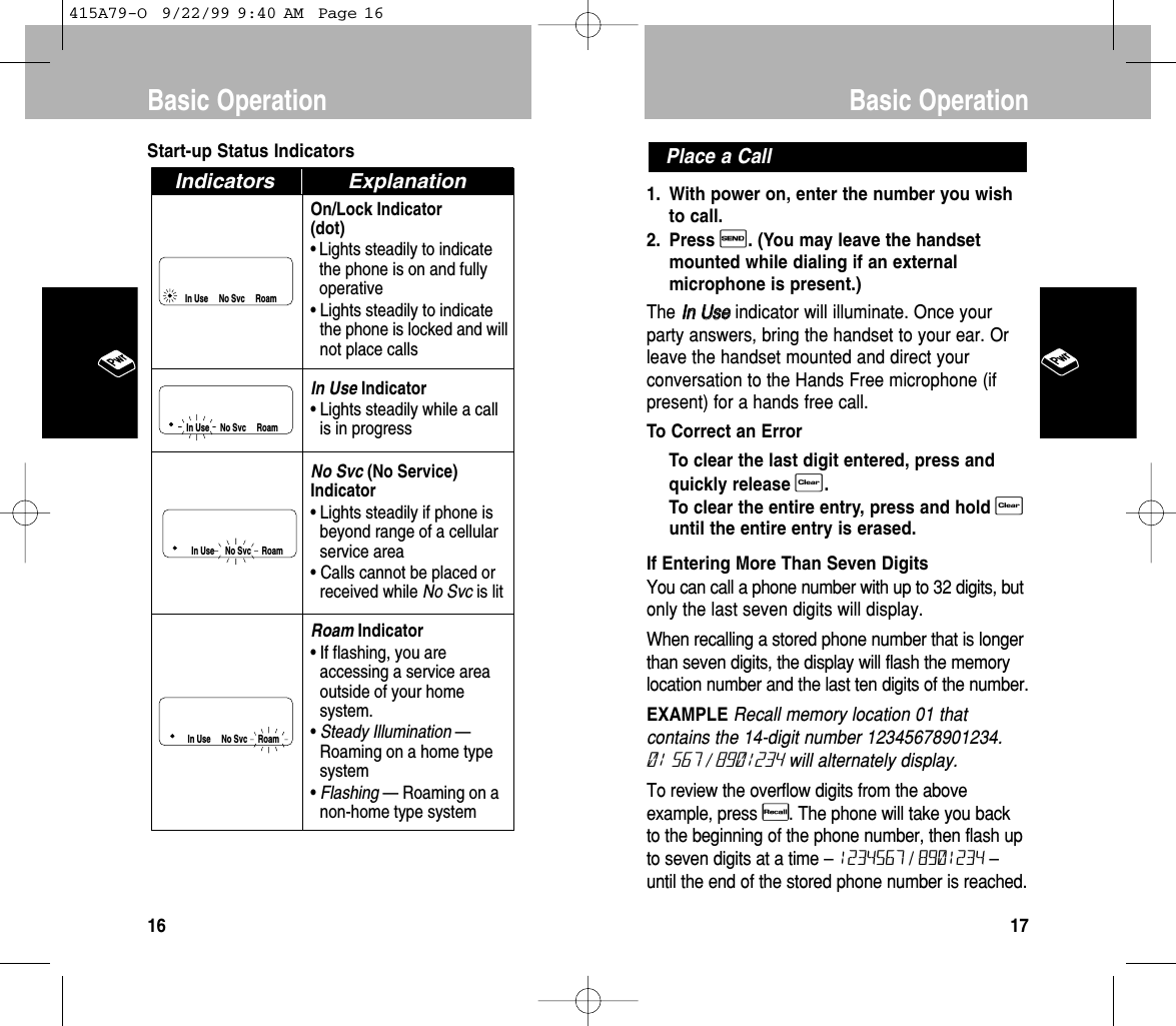 1. With power on, enter the number you wishto call.2. Press S. (You may leave the handsetmounted while dialing if an externalmicrophone is present.)The IInn  UUsseeindicator will illuminate. Once yourparty answers, bring the handset to your ear. Orleave the handset mounted and direct yourconversation to the Hands Free microphone (ifpresent) for a hands free call. To Correct an ErrorTo clear the last digit entered, press andquickly release C. To clear the entire entry, press and hold Cuntil the entire entry is erased.If Entering More Than Seven DigitsYou can call a phone number with up to 32 digits, butonly the last seven digits will display.When recalling a stored phone number that is longerthan seven digits, the display will flash the memorylocation number and the last ten digits of the number.EXAMPLE Recall memory location 01 thatcontains the 14-digit number 12345678901234.01 567 / 8901234 will alternately display.To review the overflow digits from the aboveexample, press R. The phone will take you backto the beginning of the phone number, then flash upto seven digits at a time –1234567 / 8901234 –until the end of the stored phone number is reached.Place a CallBasic Operation17Start-up Status IndicatorsOn/Lock Indicator(dot)• Lights steadily to indicatethe phone is on and fullyoperative• Lights steadily to indicatethe phone is locked and willnot place callsIn Use Indicator• Lights steadily while a callis in progressNo Svc (No Service)Indicator• Lights steadily if phone isbeyond range of a cellularservice area• Calls cannot be placed orreceived while No Svc is litRoam Indicator• If flashing, you areaccessing a service areaoutside of your homesystem.•Steady Illumination —Roaming on a home typesystem•Flashing — Roaming on anon-home type systemIn Use     No Svc     RoamIn Use     No Svc     RoamIn Use     No Svc     RoamIndicators ExplanationIn Use     No Svc     RoamBasic Operation16415A79-O  9/22/99 9:40 AM  Page 16