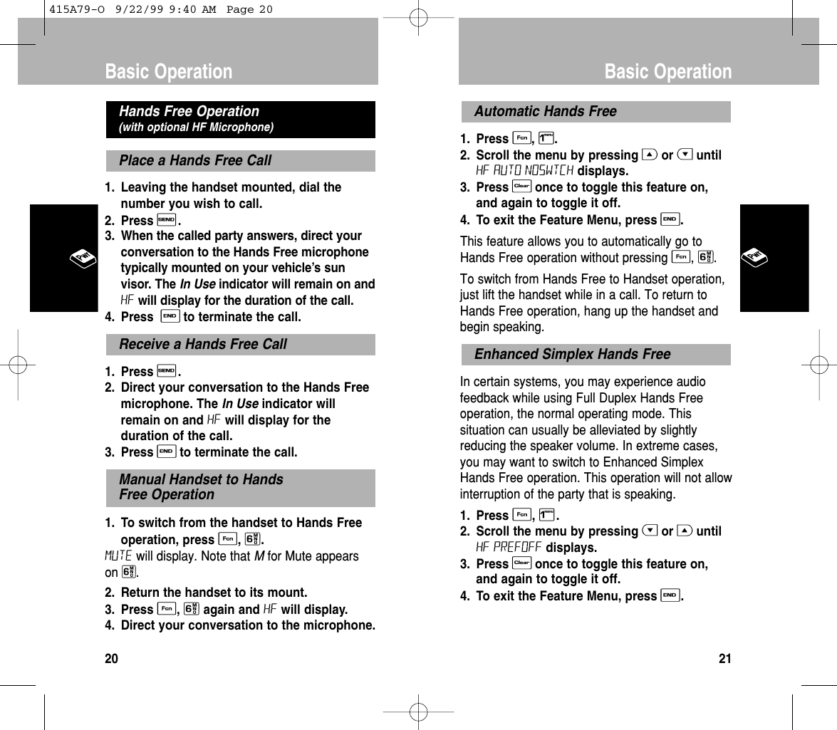 1. Press F, 1.2. Scroll the menu by pressing Gor HuntilHF AUTO NOSWTCH displays. 3. Press Conce to toggle this feature on,and again to toggle it off.4. To exit the Feature Menu, press E.This feature allows you to automatically go toHands Free operation without pressing F, 6. To switch from Hands Free to Handset operation,just lift the handset while in a call. To return toHands Free operation, hang up the handset andbegin speaking.In certain systems, you may experience audiofeedback while using Full Duplex Hands Freeoperation, the normal operating mode. Thissituation can usually be alleviated by slightlyreducing the speaker volume. In extreme cases,you may want to switch to Enhanced SimplexHands Free operation. This operation will not allowinterruption of the party that is speaking.1. Press F, 1.2. Scroll the menu by pressing Hor GuntilHF PREFOFF displays. 3. Press Conce to toggle this feature on,and again to toggle it off.4. To exit the Feature Menu, press E.Enhanced Simplex Hands FreeAutomatic Hands FreeBasic Operation211. Leaving the handset mounted, dial thenumber you wish to call.2. Press S.3. When the called party answers, direct yourconversation to the Hands Free microphonetypically mounted on your vehicle’s sunvisor. The In Use indicator will remain on andHF will display for the duration of the call.4. Press  Eto terminate the call.1. Press S. 2. Direct your conversation to the Hands Freemicrophone. The In Use indicator willremain on and HF will display for theduration of the call. 3. Press Eto terminate the call.1. To switch from the handset to Hands Freeoperation, press F, 6. Mute will display. Note that Mfor Mute appears on 6. 2. Return the handset to its mount. 3. Press F, 6again and HF will display. 4. Direct your conversation to the microphone. Manual Handset to Hands Free OperationReceive a Hands Free CallPlace a Hands Free CallHands Free Operation (with optional HF Microphone)Basic Operation20415A79-O  9/22/99 9:40 AM  Page 20
