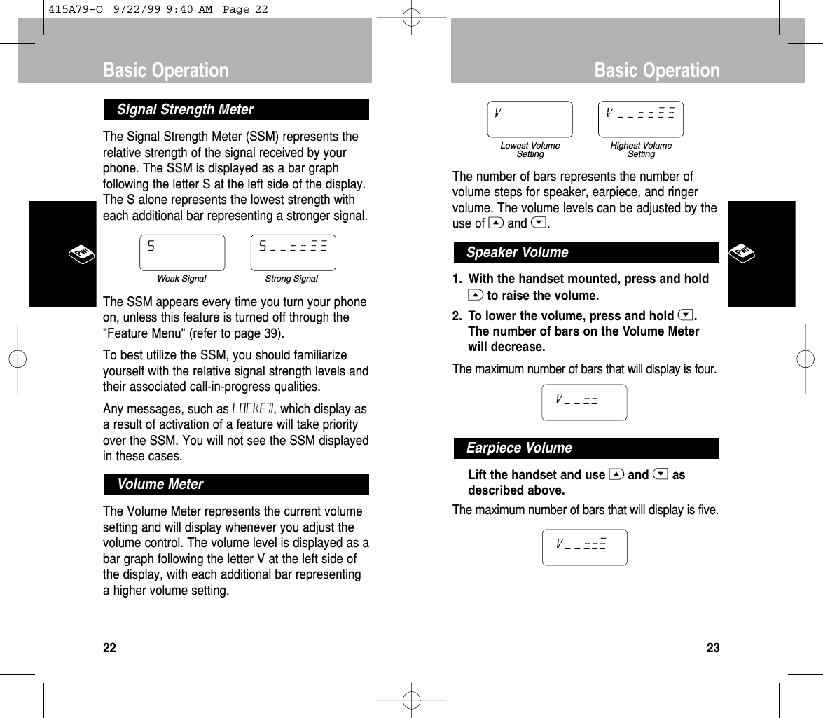 The number of bars represents the number ofvolume steps for speaker, earpiece, and ringervolume. The volume levels can be adjusted by theuse of Gand H.1. With the handset mounted, press and holdGto raise the volume. 2. To lower the volume, press and hold H.The number of bars on the Volume Meterwill decrease. The maximum number of bars that will display is four.Lift the handset and use Gand Hasdescribed above. The maximum number of bars that will display is five.v––=  =  ≠Earpiece Volumev––=  =Speaker VolumeLowest VolumeSettingHighest VolumeSettingv v––==≠≠Basic Operation23The Signal Strength Meter (SSM) represents therelative strength of the signal received by yourphone. The SSM is displayed as a bar graphfollowing the letter S at the left side of the display.The S alone represents the lowest strength witheach additional bar representing a stronger signal.The SSM appears every time you turn your phoneon, unless this feature is turned off through the&quot;Feature Menu&quot; (refer to page 39).To best utilize the SSM, you should familiarizeyourself with the relative signal strength levels andtheir associated call-in-progress qualities.Any messages, such as LOCKED, which display asa result of activation of a feature will take priorityover the SSM. You will not see the SSM displayedin these cases.The Volume Meter represents the current volumesetting and will display whenever you adjust thevolume control. The volume level is displayed as abar graph following the letter V at the left side ofthe display, with each additional bar representinga higher volume setting.Volume MeterWeak Signal Strong SignalS s––==≠≠Signal Strength MeterBasic Operation22415A79-O  9/22/99 9:40 AM  Page 22