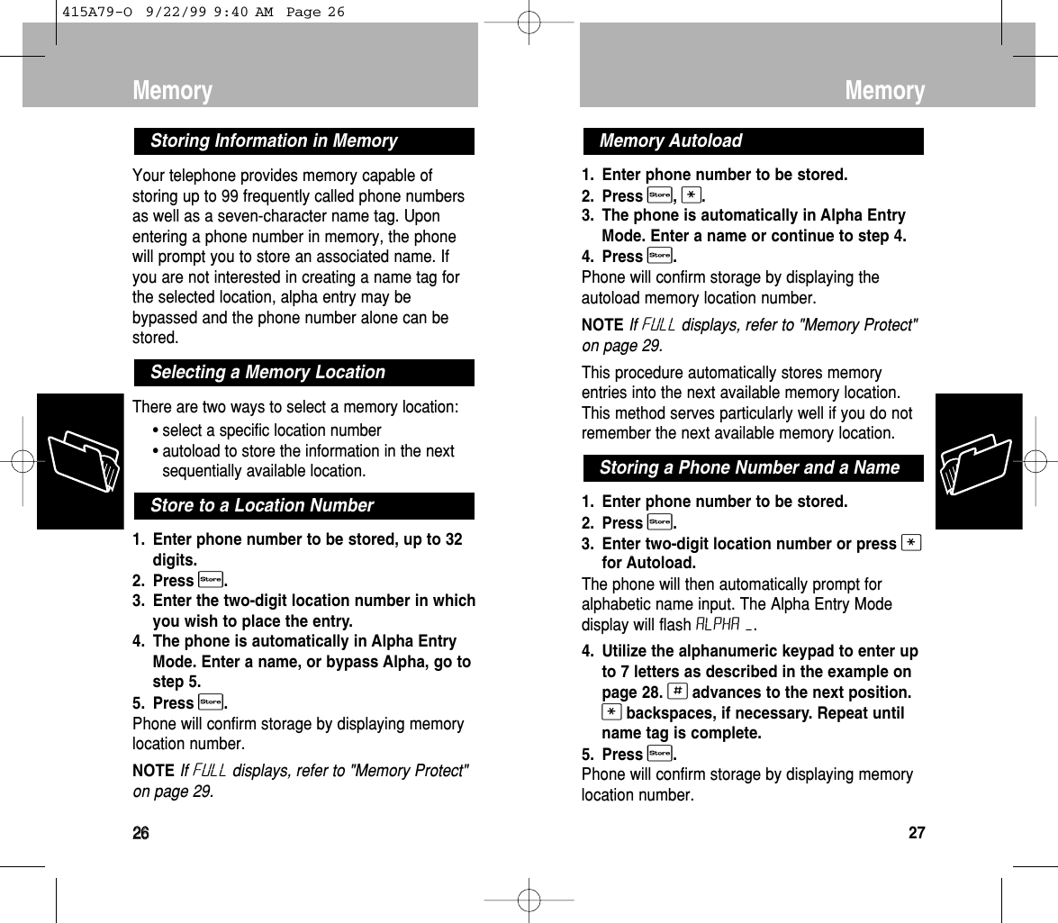 Memory22661. Enter phone number to be stored. 2. Press s, *.3. The phone is automatically in Alpha EntryMode. Enter a name or continue to step 4.4. Press s.Phone will confirm storage by displaying theautoload memory location number.NOTE If FulL displays, refer to &quot;Memory Protect&quot;on page 29.This procedure automatically stores memoryentries into the next available memory location.This method serves particularly well if you do notremember the next available memory location.1. Enter phone number to be stored.2. Press s.3. Enter two-digit location number or press *for Autoload.The phone will then automatically prompt foralphabetic name input. The Alpha Entry Modedisplay will flash ALPHA –.4. Utilize the alphanumeric keypad to enter upto 7 letters as described in the example onpage 28. #advances to the next position.*backspaces, if necessary. Repeat until name tag is complete.5. Press s. Phone will confirm storage by displaying memorylocation number.Storing a Phone Number and a NameMemory AutoloadMemory27Your telephone provides memory capable ofstoring up to 99 frequently called phone numbersas well as a seven-character name tag. Uponentering a phone number in memory, the phonewill prompt you to store an associated name. Ifyou are not interested in creating a name tag forthe selected location, alpha entry may bebypassed and the phone number alone can bestored. There are two ways to select a memory location:• select a specific location number• autoload to store the information in the nextsequentially available location. 1. Enter phone number to be stored, up to 32digits. 2. Press s. 3. Enter the two-digit location number in whichyou wish to place the entry.4. The phone is automatically in Alpha EntryMode. Enter a name, or bypass Alpha, go tostep 5.5. Press s.Phone will confirm storage by displaying memorylocation number.NOTE If FulL displays, refer to &quot;Memory Protect&quot;on page 29.Store to a Location NumberSelecting a Memory LocationStoring Information in Memory415A79-O  9/22/99 9:40 AM  Page 26