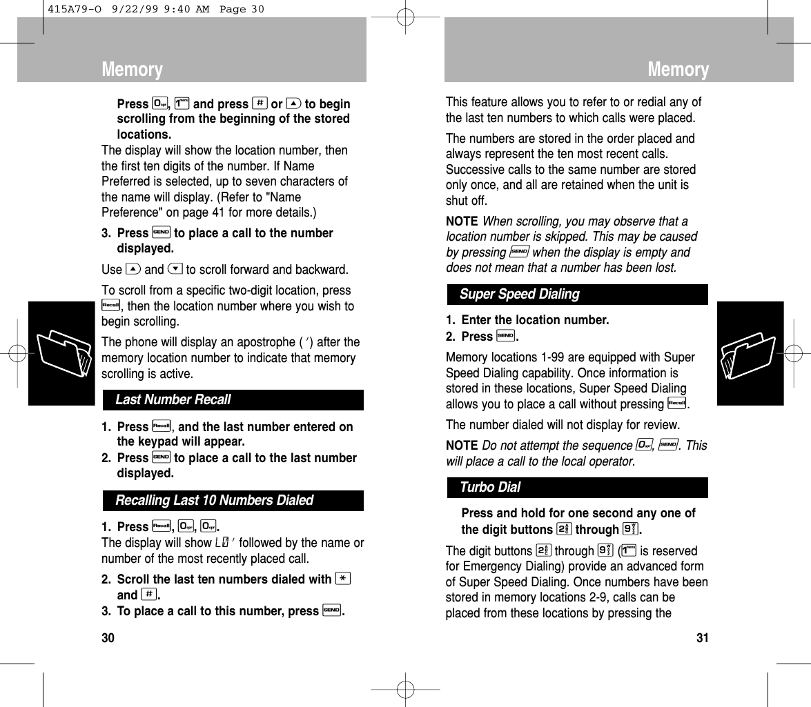 This feature allows you to refer to or redial any ofthe last ten numbers to which calls were placed.The numbers are stored in the order placed andalways represent the ten most recent calls.Successive calls to the same number are storedonly once, and all are retained when the unit isshut off.NOTEWhen scrolling, you may observe that alocation number is skipped. This may be causedby pressing Swhen the display is empty anddoes not mean that a number has been lost.1. Enter the location number.2. Press S. Memory locations 1-99 are equipped with SuperSpeed Dialing capability. Once information isstored in these locations, Super Speed Dialingallows you to place a call without pressing R.The number dialed will not display for review.NOTEDo not attempt the sequence 0, S. Thiswill place a call to the local operator.Press and hold for one second any one ofthe digit buttons 2through 9.The digit buttons 2through 9(1is reservedfor Emergency Dialing) provide an advanced formof Super Speed Dialing. Once numbers have beenstored in memory locations 2-9, calls can beplaced from these locations by pressing theTurbo DialSuper Speed DialingMemory31Press 0, 1and press #or Gto beginscrolling from the beginning of the storedlocations.The display will show the location number, thenthe first ten digits of the number. If NamePreferred is selected, up to seven characters ofthe name will display. (Refer to &quot;NamePreference&quot; on page 41 for more details.)3. Press Sto place a call to the numberdisplayed.Use Gand Hto scroll forward and backward.To scroll from a specific two-digit location, pressR, then the location number where you wish tobegin scrolling.The phone will display an apostrophe (’) after thememory location number to indicate that memoryscrolling is active.1. Press R,and the last number entered onthe keypad will appear.2. Press Sto place a call to the last numberdisplayed.1. Press R, 0, 0. The display will show L0’ followed by the name ornumber of the most recently placed call.2. Scroll the last ten numbers dialed with *and #.3. To place a call to this number, press S.Recalling Last 10 Numbers DialedLast Number RecallMemory30415A79-O  9/22/99 9:40 AM  Page 30