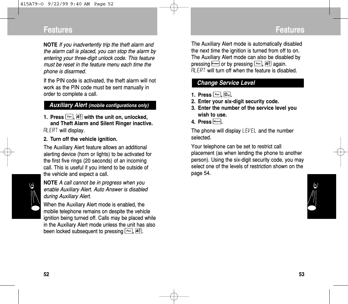 The Auxiliary Alert mode is automatically disabledthe next time the ignition is turned from off to on.The Auxiliary Alert mode can also be disabled bypressing Por by pressing F, 4again. ALERT will turn off when the feature is disabled.1. Press F, 0.2. Enter your six-digit security code.3. Enter the number of the service level youwish to use.4. Press s.The phone will display Level and the numberselected.Your telephone can be set to restrict callplacement (as when lending the phone to anotherperson). Using the six-digit security code, you mayselect one of the levels of restriction shown on thepage 54.Change Service LevelFeatures53NOTE If you inadvertently trip the theft alarm andthe alarm call is placed, you can stop the alarm byentering your three-digit unlock code. This featuremust be reset in the feature menu each time thephone is disarmed.If the PIN code is activated, the theft alarm will notwork as the PIN code must be sent manually inorder to complete a call.1. Press F, 4with the unit on, unlocked,and Theft Alarm and Silent Ringer inactive. ALERT will display. 2. Turn off the vehicle ignition. The Auxiliary Alert feature allows an additionalalerting device (horn or lights) to be activated forthe first five rings (20 seconds) of an incomingcall. This is useful if you intend to be outside ofthe vehicle and expect a call.NOTE A call cannot be in progress when youenable Auxiliary Alert. Auto Answer is disabledduring Auxiliary Alert.When the Auxiliary Alert mode is enabled, themobile telephone remains on despite the vehicleignition being turned off. Calls may be placed whilein the Auxiliary Alert mode unless the unit has alsobeen locked subsequent to pressing F, 4.Auxiliary Alert (mobile conﬁgurations only)Features52415A79-O  9/22/99 9:40 AM  Page 52