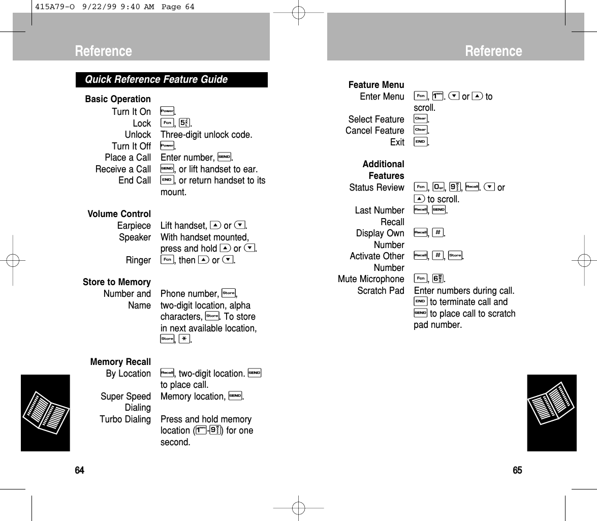 Feature MenuEnter MenuF, 1. Hor Gtoscroll.Select FeatureC. Cancel FeatureC. ExitE.AdditionalFeaturesStatus ReviewF, 0, 9, R. Hor Gto scroll.Last NumberR, S.RecallDisplay OwnR, #.NumberActivate OtherR, #, s.NumberMute MicrophoneF, 6.Scratch Pad Enter numbers during call.Eto terminate call andSto place call to scratchpad number.Reference6655Basic OperationTurn It OnP.LockF, 5.Unlock Three-digit unlock code.Turn It OffP.Place a Call Enter number, S.Receive a CallS, or lift handset to ear.End CallE, or return handset to itsmount.Volume ControlEarpiece Lift handset, Gor H.Speaker With handset mounted,press and hold Gor H.RingerF, then Gor H.Store to MemoryNumber and Phone number, s, Name two-digit location, alphacharacters, s. To store in next available location,s, *.Memory RecallBy LocationR, two-digit location. Sto place call.Super Speed Memory location, S.DialingTurbo Dialing Press and hold memorylocation (1-9) for onesecond.Quick Reference Feature GuideReference6644415A79-O  9/22/99 9:40 AM  Page 64