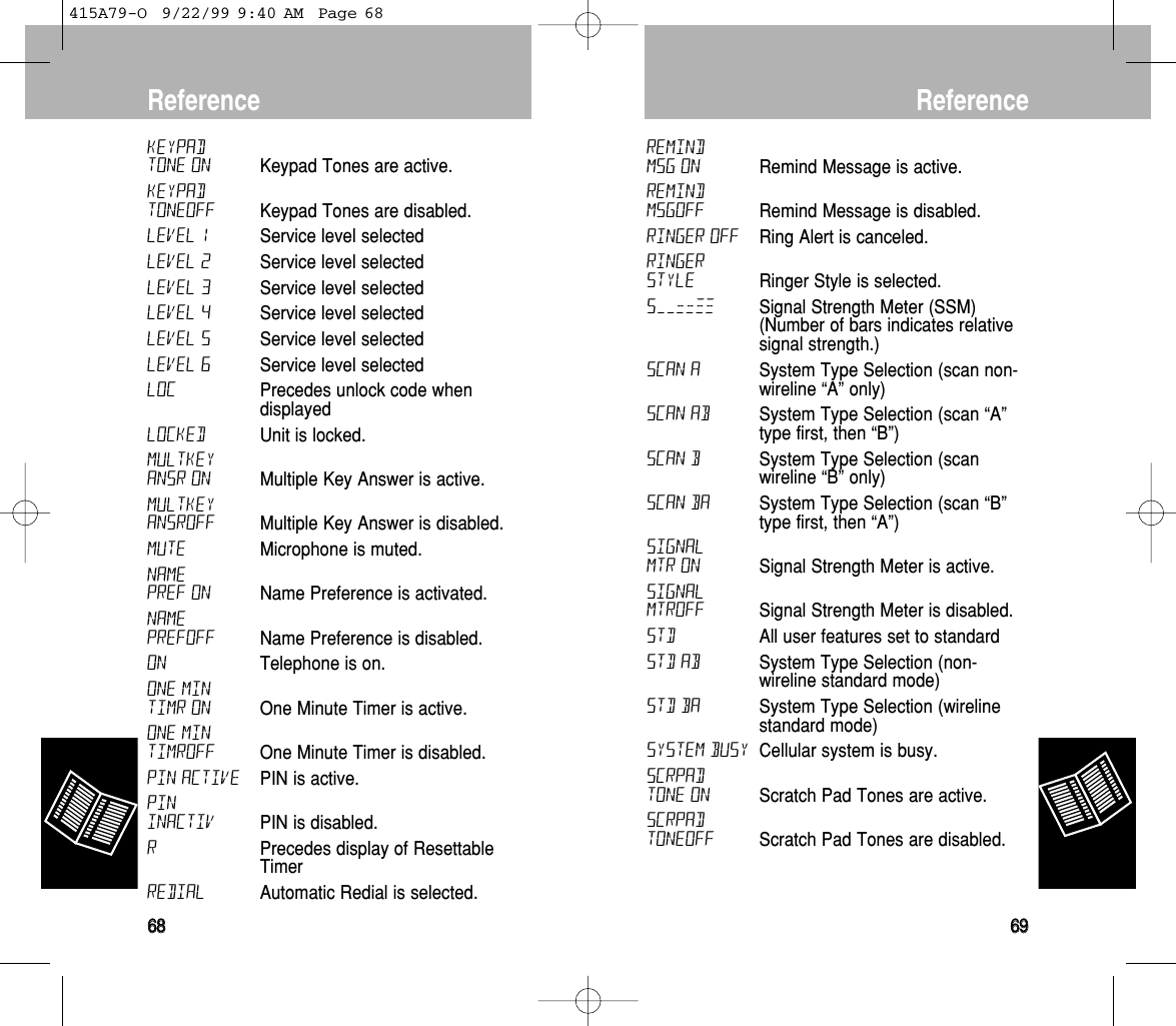 Reference6699KEYPADTONE ON Keypad Tones are active.KEYPADTONEOFF Keypad Tones are disabled.LEVEL 1 Service level selected LEVEL 2 Service level selected LEVEL 3 Service level selected LEVEL 4 Service level selected LEVEL 5 Service level selected LEVEL 6 Service level selected LOC Precedes unlock code whendisplayed LOCKED Unit is locked. MULTKEYANSR ON Multiple Key Answer is active.MULTKEYANSROFF Multiple Key Answer is disabled.MUTE Microphone is muted. NAMEPREF ON Name Preference is activated. NAMEPREFOFF Name Preference is disabled.ON Telephone is on.ONE MINTIMR ON One Minute Timer is active.ONE MINTIMROFF One Minute Timer is disabled.PIN ACTIVE PIN is active.PININACTIV PIN is disabled.RPrecedes display of ResettableTimer REDIAL Automatic Redial is selected.Reference6688REMINDMSG ON Remind Message is active.REMINDMSGOFF Remind Message is disabled.RINGER OFF Ring Alert is canceled. RINGERSTYLE Ringer Style is selected.S––==≠≠ Signal Strength Meter (SSM)(Number of bars indicates relativesignal strength.)SCAN A System Type Selection (scan non-wireline “A” only) SCAN AB System Type Selection (scan “A”type first, then “B”) SCAN B System Type Selection (scanwireline “B” only) SCAN BA System Type Selection (scan “B”type first, then “A”) SIGNALMTR ON Signal Strength Meter is active.SIGNALMTROFF Signal Strength Meter is disabled.STD All user features set to standard STD AB System Type Selection (non-wireline standard mode) STD BA System Type Selection (wirelinestandard mode) System Busy Cellular system is busy. SCRPADTONE ON Scratch Pad Tones are active.SCRPADTONEOFF Scratch Pad Tones are disabled. 415A79-O  9/22/99 9:40 AM  Page 68