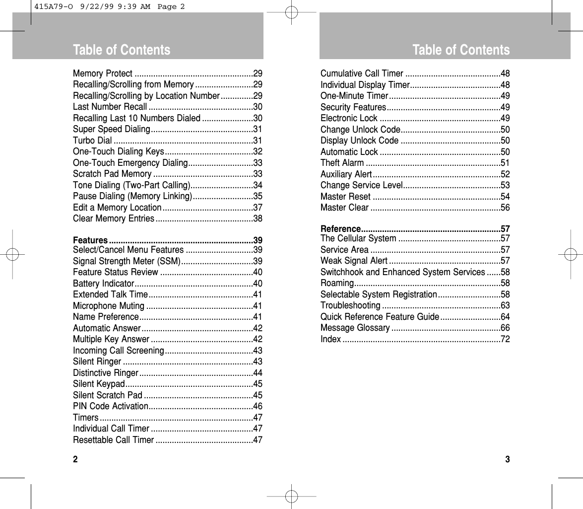 Cumulative Call Timer .........................................48Individual Display Timer.......................................48One-Minute Timer................................................49Security Features.................................................49Electronic Lock ....................................................49Change Unlock Code...........................................50Display Unlock Code ...........................................50Automatic Lock ....................................................50Theft Alarm ..........................................................51Auxiliary Alert.......................................................52Change Service Level..........................................53Master Reset .......................................................54Master Clear ........................................................56Reference............................................................57The Cellular System ............................................57Service Area ........................................................57Weak Signal Alert ................................................57Switchhook and Enhanced System Services ......58Roaming...............................................................58Selectable System Registration...........................58Troubleshooting ...................................................63Quick Reference Feature Guide..........................64Message Glossary ...............................................66Index ....................................................................72Table of Contents3Memory Protect ...................................................29Recalling/Scrolling from Memory .........................29Recalling/Scrolling by Location Number..............29Last Number Recall .............................................30Recalling Last 10 Numbers Dialed ......................30Super Speed Dialing............................................31Turbo Dial ............................................................31One-Touch Dialing Keys......................................32One-Touch Emergency Dialing............................33Scratch Pad Memory ...........................................33Tone Dialing (Two-Part Calling)...........................34Pause Dialing (Memory Linking)..........................35Edit a Memory Location.......................................37Clear Memory Entries ..........................................38Features ..............................................................39Select/Cancel Menu Features .............................39Signal Strength Meter (SSM)...............................39Feature Status Review ........................................40Battery Indicator...................................................40Extended Talk Time.............................................41Microphone Muting ..............................................41Name Preference.................................................41Automatic Answer................................................42Multiple Key Answer ............................................42Incoming Call Screening......................................43Silent Ringer ........................................................43Distinctive Ringer.................................................44Silent Keypad.......................................................45Silent Scratch Pad ...............................................45PIN Code Activation.............................................46Timers ..................................................................47Individual Call Timer ............................................47Resettable Call Timer ..........................................47Table of Contents2415A79-O  9/22/99 9:39 AM  Page 2