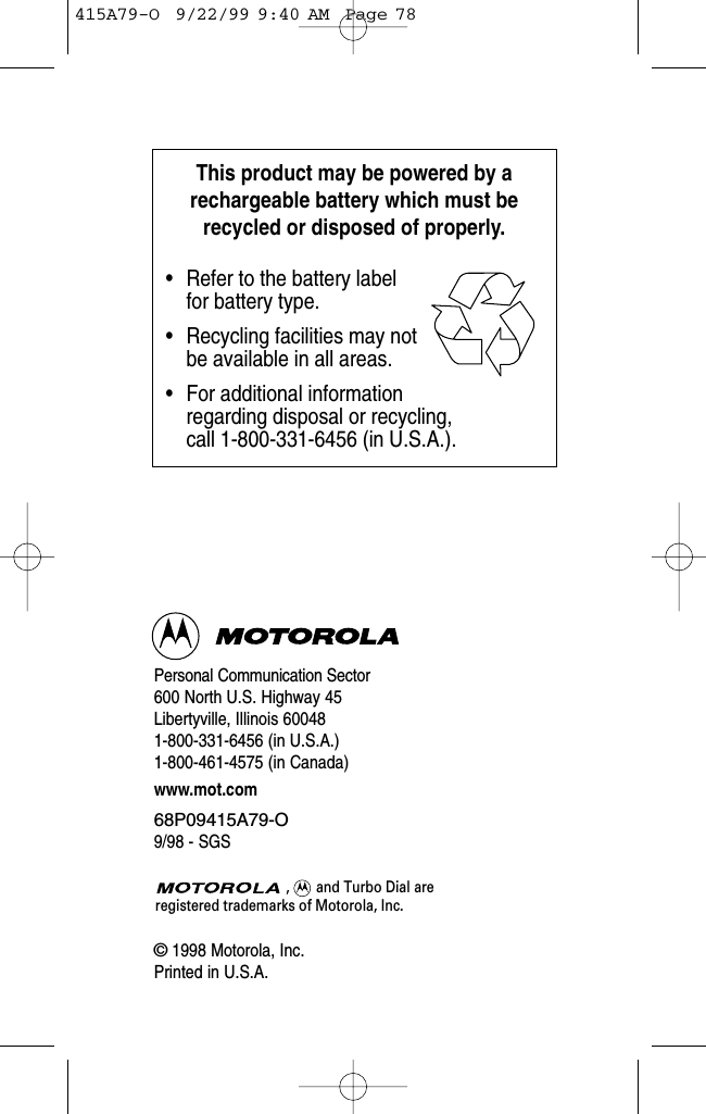 Personal Communication Sector600 North U.S. Highway 45Libertyville, Illinois 600481-800-331-6456 (in U.S.A.)1-800-461-4575 (in Canada)www.mot.com68P09415A79-O9/98 - SGS©1998 Motorola, Inc.Printed in U.S.A.,       and Turbo Dial are registered trademarks of Motorola, Inc.This product may be powered by arechargeable battery which must berecycled or disposed of properly.• Refer to the battery label      for battery type.• Recycling facilities may notbe available in all areas.• For additional informationregarding disposal or recycling, call 1-800-331-6456 (in U.S.A.).415A79-O  9/22/99 9:40 AM  Page 78