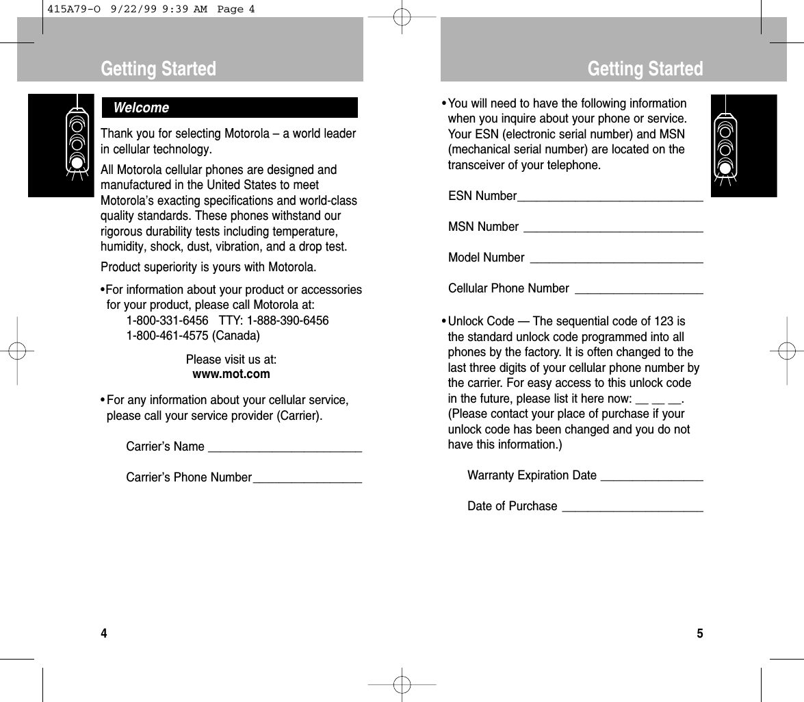 • You will need to have the following informationwhen you inquire about your phone or service.Your ESN (electronic serial number) and MSN(mechanical serial number) are located on thetransceiver of your telephone.ESN Number_____________________________MSN Number ____________________________Model Number ___________________________Cellular Phone Number ____________________• Unlock Code — The sequential code of 123 isthe standard unlock code programmed into allphones by the factory. It is often changed to thelast three digits of your cellular phone number bythe carrier. For easy access to this unlock codein the future, please list it here now: __ __ __.(Please contact your place of purchase if yourunlock code has been changed and you do nothave this information.)Warranty Expiration Date ________________Date of Purchase ______________________Getting Started5Thank you for selecting Motorola –a world leaderin cellular technology.All Motorola cellular phones are designed andmanufactured in the United States to meetMotorola’s exacting specifications and world-classquality standards. These phones withstand ourrigorous durability tests including temperature,humidity, shock, dust, vibration, and a drop test.Product superiority is yours with Motorola.•For information about your product or accessoriesfor your product, please call Motorola at:1-800-331-6456   TTY: 1-888-390-64561-800-461-4575 (Canada)Please visit us at:www.mot.com• For any information about your cellular service,please call your service provider (Carrier).Carrier’s Name ________________________Carrier’s Phone Number_________________WelcomeGetting Started4415A79-O  9/22/99 9:39 AM  Page 4