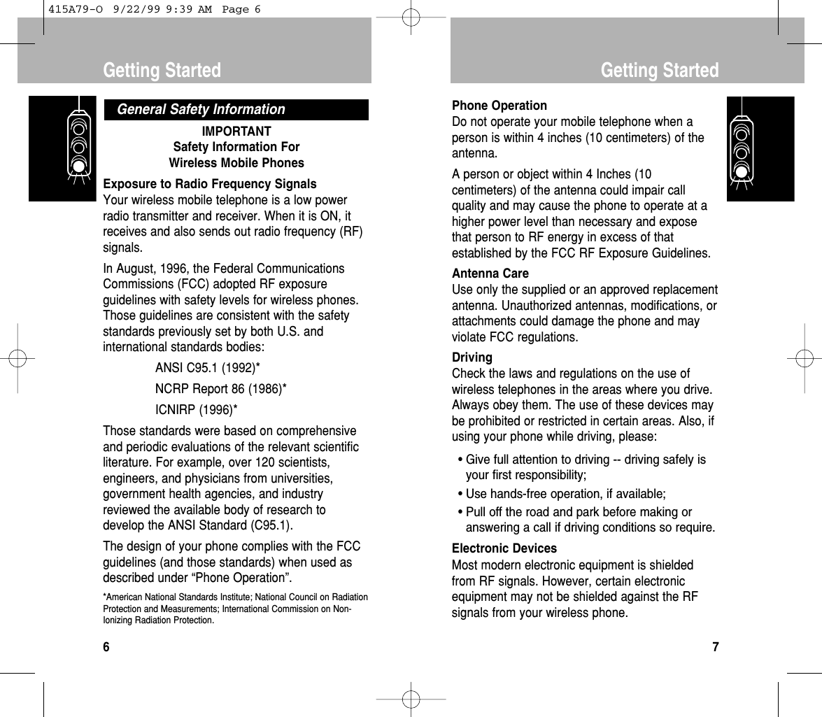 IMPORTANTSafety Information For Wireless Mobile PhonesExposure to Radio Frequency SignalsYour wireless mobile telephone is a low powerradio transmitter and receiver. When it is ON, itreceives and also sends out radio frequency (RF)signals. In August, 1996, the Federal CommunicationsCommissions (FCC) adopted RF exposureguidelines with safety levels for wireless phones.Those guidelines are consistent with the safetystandards previously set by both U.S. andinternational standards bodies:ANSI C95.1 (1992)*NCRP Report 86 (1986)*ICNIRP (1996)*Those standards were based on comprehensiveand periodic evaluations of the relevant scientificliterature. For example, over 120 scientists,engineers, and physicians from universities,government health agencies, and industryreviewed the available body of research todevelop the ANSI Standard (C95.1).The design of your phone complies with the FCCguidelines (and those standards) when used asdescribed under “Phone Operation”.*American National Standards Institute; National Council on RadiationProtection and Measurements; International Commission on Non-Ionizing Radiation Protection.General Safety InformationGetting Started6Phone OperationDo not operate your mobile telephone when aperson is within 4 inches (10 centimeters) of theantenna.A person or object within 4 Inches (10centimeters) of the antenna could impair callquality and may cause the phone to operate at ahigher power level than necessary and exposethat person to RF energy in excess of thatestablished by the FCC RF Exposure Guidelines.Antenna CareUse only the supplied or an approved replacementantenna. Unauthorized antennas, modifications, orattachments could damage the phone and mayviolate FCC regulations.DrivingCheck the laws and regulations on the use ofwireless telephones in the areas where you drive.Always obey them. The use of these devices maybe prohibited or restricted in certain areas. Also, ifusing your phone while driving, please:• Give full attention to driving -- driving safely isyour ﬁrst responsibility;• Use hands-free operation, if available;• Pull off the road and park before making oranswering a call if driving conditions so require.Electronic DevicesMost modern electronic equipment is shieldedfrom RF signals. However, certain electronicequipment may not be shielded against the RFsignals from your wireless phone.Getting Started7415A79-O  9/22/99 9:39 AM  Page 6