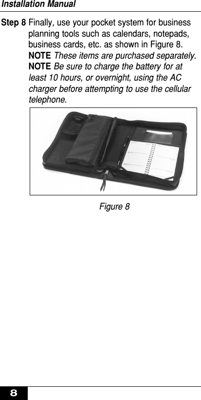 Step 8 Finally, use your pocket system for businessplanning tools such as calendars, notepads,business cards, etc. as shown in Figure 8. NOTE These items are purchased separately.NOTE Be sure to charge the battery for atleast 10 hours, or overnight, using the ACcharger before attempting to use the cellulartelephone.Figure 8Installation Manual8