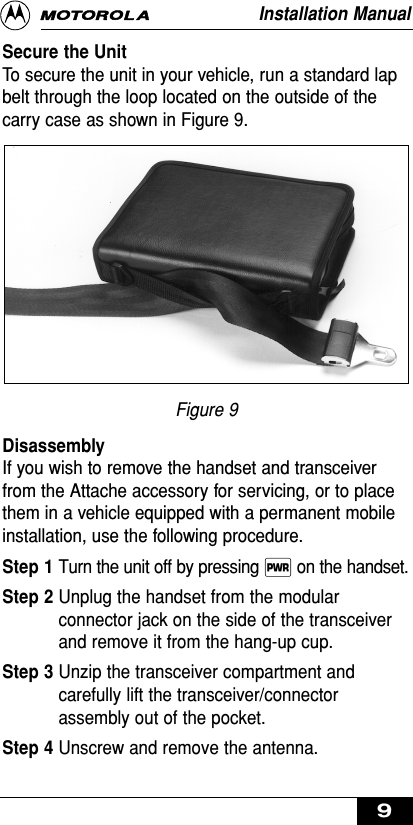 Secure the UnitTo secure the unit in your vehicle, run a standard lapbelt through the loop located on the outside of thecarry case as shown in Figure 9.Figure 9DisassemblyIf you wish to remove the handset and transceiverfrom the Attache accessory for servicing, or to placethem in a vehicle equipped with a permanent mobileinstallation, use the following procedure.Step 1 Turn the unit off by pressing ∏ on the handset.Step 2 Unplug the handset from the modularconnector jack on the side of the transceiverand remove it from the hang-up cup.Step 3 Unzip the transceiver compartment andcarefully lift the transceiver/connectorassembly out of the pocket.Step 4 Unscrew and remove the antenna.Installation Manual9