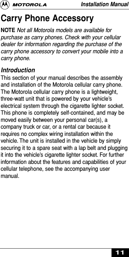 Carry Phone AccessoryNOTE Not all Motorola models are available forpurchase as carry phones. Check with your cellulardealer for information regarding the purchase of thecarry phone accessory to convert your mobile into acarry phone.Introduction This section of your manual describes the assemblyand installation of the Motorola cellular carry phone.The Motorola cellular carry phone is a lightweight,three-watt unit that is powered by your vehicle’selectrical system through the cigarette lighter socket.This phone is completely self-contained, and may bemoved easily between your personal car(s), acompany truck or car, or a rental car because itrequires no complex wiring installation within thevehicle. The unit is installed in the vehicle by simplysecuring it to a spare seat with a lap belt and pluggingit into the vehicle’s cigarette lighter socket. For furtherinformation about the features and capabilities of yourcellular telephone, see the accompanying usermanual.Installation Manual11