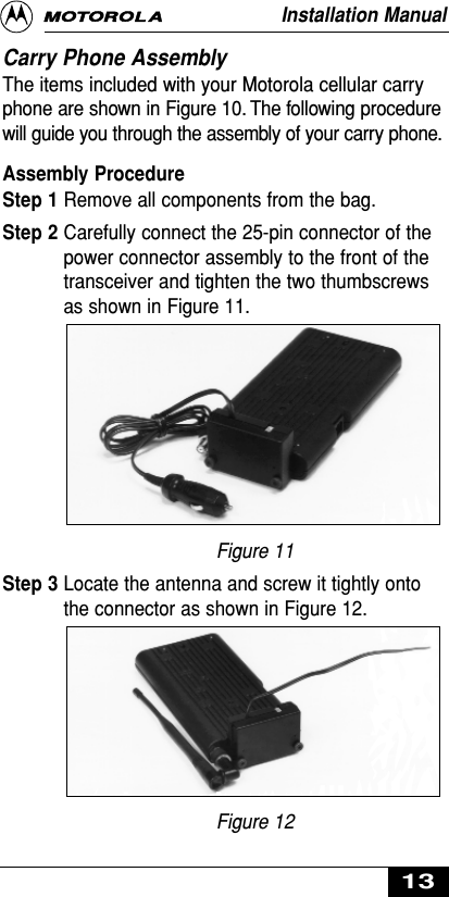 Carry Phone Assembly The items included with your Motorola cellular carryphone are shown in Figure 10. The following procedurewill guide you through the assembly of your carry phone.Assembly ProcedureStep 1 Remove all components from the bag.Step 2 Carefully connect the 25-pin connector of thepower connector assembly to the front of thetransceiver and tighten the two thumbscrewsas shown in Figure 11.Figure 11Step 3 Locate the antenna and screw it tightly ontothe connector as shown in Figure 12.Figure 12Installation Manual13