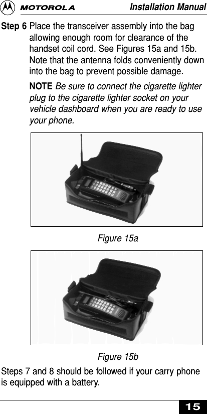 Step 6 Place the transceiver assembly into the bagallowing enough room for clearance of thehandset coil cord. See Figures 15a and 15b.Note that the antenna folds conveniently downinto the bag to prevent possible damage.NOTE Be sure to connect the cigarette lighterplug to the cigarette lighter socket on yourvehicle dashboard when you are ready to useyour phone.Figure 15aFigure 15bSteps 7 and 8 should be followed if your carry phoneis equipped with a battery.Installation Manual15