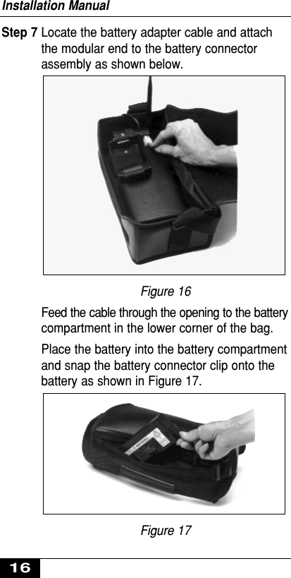 Step 7 Locate the battery adapter cable and attachthe modular end to the battery connectorassembly as shown below.Figure 16Feed the cable through the opening to the batterycompartment in the lower corner of the bag.Place the battery into the battery compartmentand snap the battery connector clip onto thebattery as shown in Figure 17.Figure 17Installation Manual16