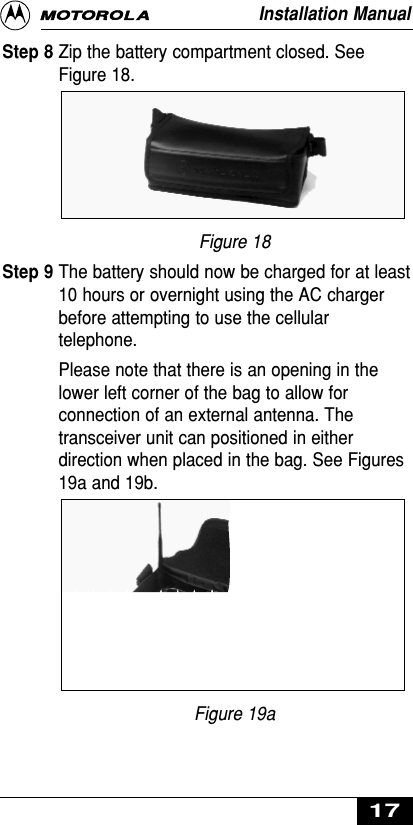 Step 8 Zip the battery compartment closed. SeeFigure 18.Figure 18Step 9 The battery should now be charged for at least10 hours or overnight using the AC chargerbefore attempting to use the cellulartelephone.Please note that there is an opening in thelower left corner of the bag to allow forconnection of an external antenna. Thetransceiver unit can positioned in eitherdirection when placed in the bag. See Figures19a and 19b.Figure 19aInstallation Manual17