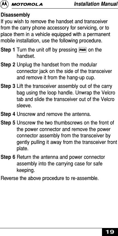 DisassemblyIf you wish to remove the handset and transceiverfrom the carry phone accessory for servicing, or toplace them in a vehicle equipped with a permanentmobile installation, use the following procedure.Step 1 Turn the unit off by pressing ∏ on thehandset.Step 2 Unplug the handset from the modularconnector jack on the side of the transceiverand remove it from the hang-up cup.Step 3 Lift the transceiver assembly out of the carrybag using the loop handle. Unwrap the Velcrotab and slide the transceiver out of the Velcrosleeve.Step 4 Unscrew and remove the antenna.Step 5 Unscrew the two thumbscrews on the front ofthe power connector and remove the powerconnector assembly from the transceiver bygently pulling it away from the transceiver frontplate.Step 6 Return the antenna and power connectorassembly into the carrying case for safekeeping.Reverse the above procedure to re-assemble.Installation Manual19