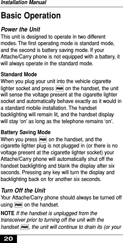 Basic Operation Power the Unit This unit is designed to operate in two differentmodes. The ﬁrst operating mode is standard mode,and the second is battery saving mode. If yourAttache/Carry phone is not equipped with a battery, itwill always operate in the standard mode.Standard Mode When you plug your unit into the vehicle cigarettelighter socket and press ∏on the handset, the unitwill sense the voltage present at the cigarette lightersocket and automatically behave exactly as it would ina standard mobile installation. The handsetbacklighting will remain lit, and the handset displaywill stay ‘on’ as long as the telephone remains ‘on’.Battery Saving Mode When you press ∏on the handset, and thecigarette lighter plug is not plugged in (or there is novoltage present at the cigarette lighter socket) yourAttache/Carry phone will automatically shut off thehandset backlighting and blank the display after sixseconds. Pressing any key will turn the display andbacklighting back on for another six seconds.Turn Off the UnitYour Attache/Carry phone should always be turned offusing ∏on the handset.NOTE If the handset is unplugged from thetransceiver prior to turning off the unit with thehandset ∏,the unit will continue to drain its (or yourInstallation Manual20