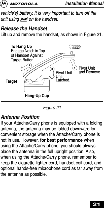 vehicle’s) battery. It is very important to turn off theunit using ∏on the handset.Release the Handset Lift up and remove the handset, as shown in Figure 21.Figure 21Antenna Position If your Attache/Carry phone is equipped with a foldingantenna, the antenna may be folded downward forconvenient storage when the Attache/Carry phone isnot in use. However, for best performance whenusing the Attache/Carry phone, you should alwaysplace the antenna in the full upright position. Also,when using the Attache/Carry phone, remember tokeep the cigarette lighter cord, handset coil cord, andoptional hands-free microphone cord as far away fromthe antenna as possible.To Hang UpTargetHang-Up CupEngage Notch in Topof Handset AgainstTarget Button.Pivot Unitand Remove.Pivot UnitUntilLatched.123Installation Manual21