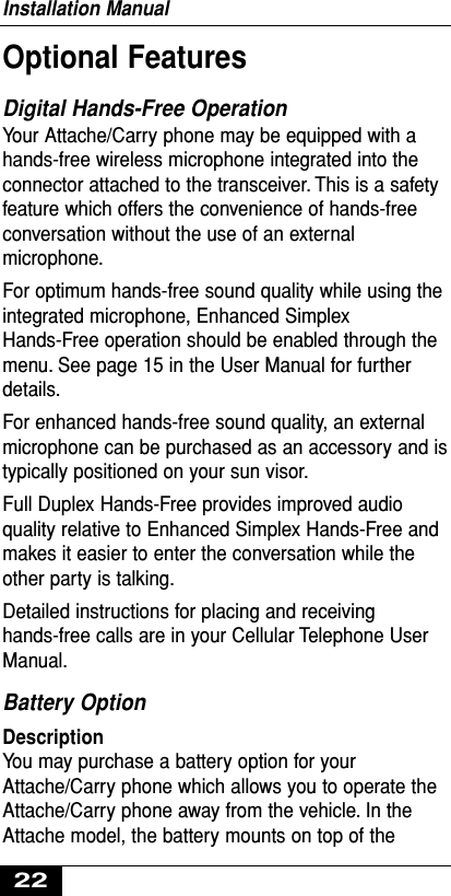 Optional FeaturesDigital Hands-Free Operation Your Attache/Carry phone may be equipped with ahands-free wireless microphone integrated into theconnector attached to the transceiver. This is a safetyfeature which offers the convenience of hands-freeconversation without the use of an externalmicrophone.For optimum hands-free sound quality while using theintegrated microphone, Enhanced SimplexHands-Free operation should be enabled through themenu. See page 15 in the User Manual for furtherdetails.For enhanced hands-free sound quality, an externalmicrophone can be purchased as an accessory and istypically positioned on your sun visor.Full Duplex Hands-Free provides improved audioquality relative to Enhanced Simplex Hands-Free andmakes it easier to enter the conversation while theother party is talking.Detailed instructions for placing and receivinghands-free calls are in your Cellular Telephone UserManual.Battery Option Description You may purchase a battery option for yourAttache/Carry phone which allows you to operate theAttache/Carry phone away from the vehicle. In theAttache model, the battery mounts on top of theInstallation Manual22