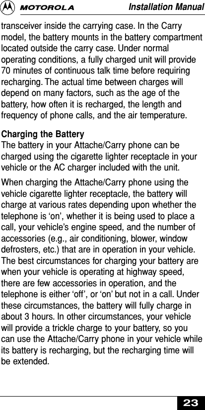 transceiver inside the carrying case. In the Carrymodel, the battery mounts in the battery compartmentlocated outside the carry case. Under normaloperating conditions, a fully charged unit will provide70 minutes of continuous talk time before requiringrecharging. The actual time between charges willdepend on many factors, such as the age of thebattery, how often it is recharged, the length andfrequency of phone calls, and the air temperature.Charging the Battery The battery in your Attache/Carry phone can becharged using the cigarette lighter receptacle in yourvehicle or the AC charger included with the unit.When charging the Attache/Carry phone using thevehicle cigarette lighter receptacle, the battery willcharge at various rates depending upon whether thetelephone is ‘on’, whether it is being used to place acall, your vehicle’s engine speed, and the number ofaccessories (e.g., air conditioning, blower, windowdefrosters, etc.) that are in operation in your vehicle.The best circumstances for charging your battery arewhen your vehicle is operating at highway speed,there are few accessories in operation, and thetelephone is either ‘off’, or ‘on’ but not in a call. Underthese circumstances, the battery will fully charge inabout 3 hours. In other circumstances, your vehiclewill provide a trickle charge to your battery, so youcan use the Attache/Carry phone in your vehicle whileits battery is recharging, but the recharging time willbe extended.Installation Manual23