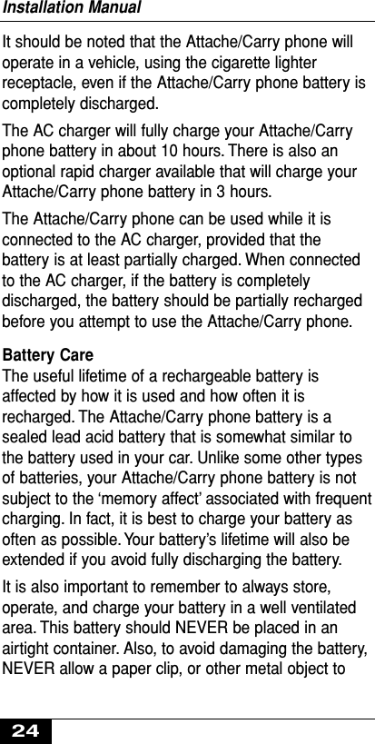 It should be noted that the Attache/Carry phone willoperate in a vehicle, using the cigarette lighterreceptacle, even if the Attache/Carry phone battery iscompletely discharged.The AC charger will fully charge your Attache/Carryphone battery in about 10 hours. There is also anoptional rapid charger available that will charge yourAttache/Carry phone battery in 3 hours.The Attache/Carry phone can be used while it isconnected to the AC charger, provided that thebattery is at least partially charged. When connectedto the AC charger, if the battery is completelydischarged, the battery should be partially rechargedbefore you attempt to use the Attache/Carry phone.Battery Care The useful lifetime of a rechargeable battery isaffected by how it is used and how often it isrecharged. The Attache/Carry phone battery is asealed lead acid battery that is somewhat similar tothe battery used in your car. Unlike some other typesof batteries, your Attache/Carry phone battery is notsubject to the ‘memory affect’ associated with frequentcharging. In fact, it is best to charge your battery asoften as possible. Your battery’s lifetime will also beextended if you avoid fully discharging the battery.It is also important to remember to always store,operate, and charge your battery in a well ventilatedarea. This battery should NEVER be placed in anairtight container. Also, to avoid damaging the battery,NEVER allow a paper clip, or other metal object toInstallation Manual24