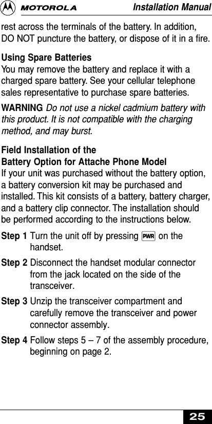 rest across the terminals of the battery. In addition,DO NOT puncture the battery, or dispose of it in a ﬁre.Using Spare Batteries You may remove the battery and replace it with acharged spare battery. See your cellular telephonesales representative to purchase spare batteries.WARNING Do not use a nickel cadmium battery withthis product. It is not compatible with the chargingmethod, and may burst.Field Installation of the Battery Option for Attache Phone ModelIf your unit was purchased without the battery option,a battery conversion kit may be purchased andinstalled. This kit consists of a battery, battery charger,and a battery clip connector. The installation shouldbe performed according to the instructions below.Step 1 Turn the unit off by pressing ∏ on thehandset.Step 2 Disconnect the handset modular connectorfrom the jack located on the side of thetransceiver.Step 3 Unzip the transceiver compartment andcarefully remove the transceiver and powerconnector assembly.Step 4 Follow steps 5 –7 of the assembly procedure,beginning on page 2.Installation Manual25