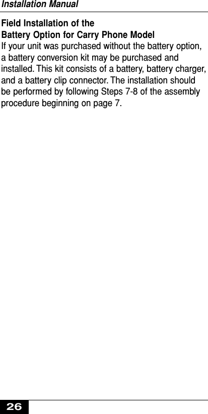 Field Installation of the Battery Option for Carry Phone ModelIf your unit was purchased without the battery option,a battery conversion kit may be purchased andinstalled. This kit consists of a battery, battery charger,and a battery clip connector. The installation shouldbe performed by following Steps 7-8 of the assemblyprocedure beginning on page 7.Installation Manual26
