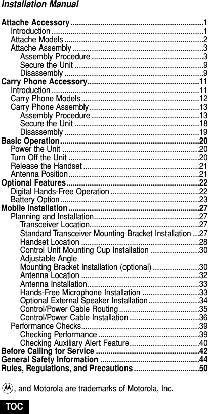 Attache Accessory ...............................................................1Introduction ........................................................................1Attache Models ..................................................................2Attache Assembly ..............................................................3Assembly Procedure .....................................................3Secure the Unit .............................................................9Disassembly ..................................................................9Carry Phone Accessory.....................................................11Introduction ......................................................................11Carry Phone Models ........................................................12Carry Phone Assembly ....................................................13Assembly Procedure ...................................................13Secure the Unit ...........................................................18Disassembly ................................................................19Basic Operation..................................................................20Power the Unit .................................................................20Turn Off the Unit ..............................................................20Release the Handset .......................................................21Antenna Position..............................................................21Optional Features...............................................................22Digital Hands-Free Operation ..........................................22Battery Option..................................................................23Mobile Installation ..............................................................27Planning and Installation..................................................27Transceiver Location....................................................27Standard Transceiver Mounting Bracket Installation ...27Handset Location ........................................................28Control Unit Mounting Cup Installation .......................30Adjustable Angle Mounting Bracket Installation (optional) ......................30Antenna Location ........................................................32Antenna Installation.....................................................33Hands-Free Microphone Installation ...........................33Optional External Speaker Installation ........................34Control/Power Cable Routing ......................................35Control/Power Cable Installation .................................36Performance Checks........................................................39Checking Performance ................................................39Checking Auxiliary Alert Feature.................................40Before Calling for Service .................................................42General Safety Information ...............................................44Rules, Regulations, and Precautions ...............................50, and Motorola are trademarks of Motorola, Inc.Installation ManualTOC