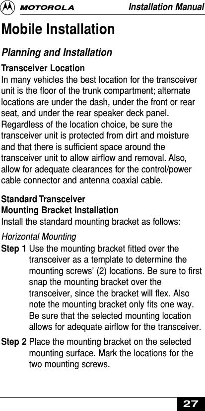 Mobile InstallationPlanning and InstallationTransceiver LocationIn many vehicles the best location for the transceiverunit is the ﬂoor of the trunk compartment; alternatelocations are under the dash, under the front or rearseat, and under the rear speaker deck panel.Regardless of the location choice, be sure thetransceiver unit is protected from dirt and moistureand that there is sufﬁcient space around thetransceiver unit to allow airﬂow and removal. Also,allow for adequate clearances for the control/powercable connector and antenna coaxial cable.Standard Transceiver Mounting Bracket InstallationInstall the standard mounting bracket as follows:Horizontal MountingStep 1 Use the mounting bracket fitted over thetransceiver as a template to determine themounting screws’ (2) locations. Be sure to firstsnap the mounting bracket over thetransceiver, since the bracket will flex. Alsonote the mounting bracket only fits one way.Be sure that the selected mounting locationallows for adequate airflow for the transceiver.Step 2 Place the mounting bracket on the selectedmounting surface. Mark the locations for thetwo mounting screws.Installation Manual27