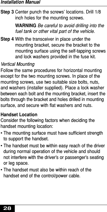 Step 3 Center punch the screws’ locations. Drill 1/8inch holes for the mounting screws.WARNING Be careful to avoid drilling into thefuel tank or other vital part of the vehicle.Step 4 With the transceiver in place under themounting bracket, secure the bracket to themounting surface using the self-tapping screwsand lock washers provided in the fuse kit.Vertical MountingFollow the same procedures for horizontal mountingexcept for the two mounting screws. In place of themounting screws, use two suitable size bolts, nuts,and washers (installer supplied). Place a lock washerbetween each bolt and the mounting bracket, insert thebolts through the bracket and holes drilled in mountingsurface, and secure with flat washers and nuts.Handset LocationConsider the following factors when deciding thehandset mounting location:•The mounting surface must have sufﬁcient strengthto support the handset.•The handset must be within easy reach of the driverduring normal operation of the vehicle and shouldnot interfere with the driver’s or passenger’s seatingor leg space.•The handset must also be within reach of thehandset end of the control/power cable.Installation Manual28